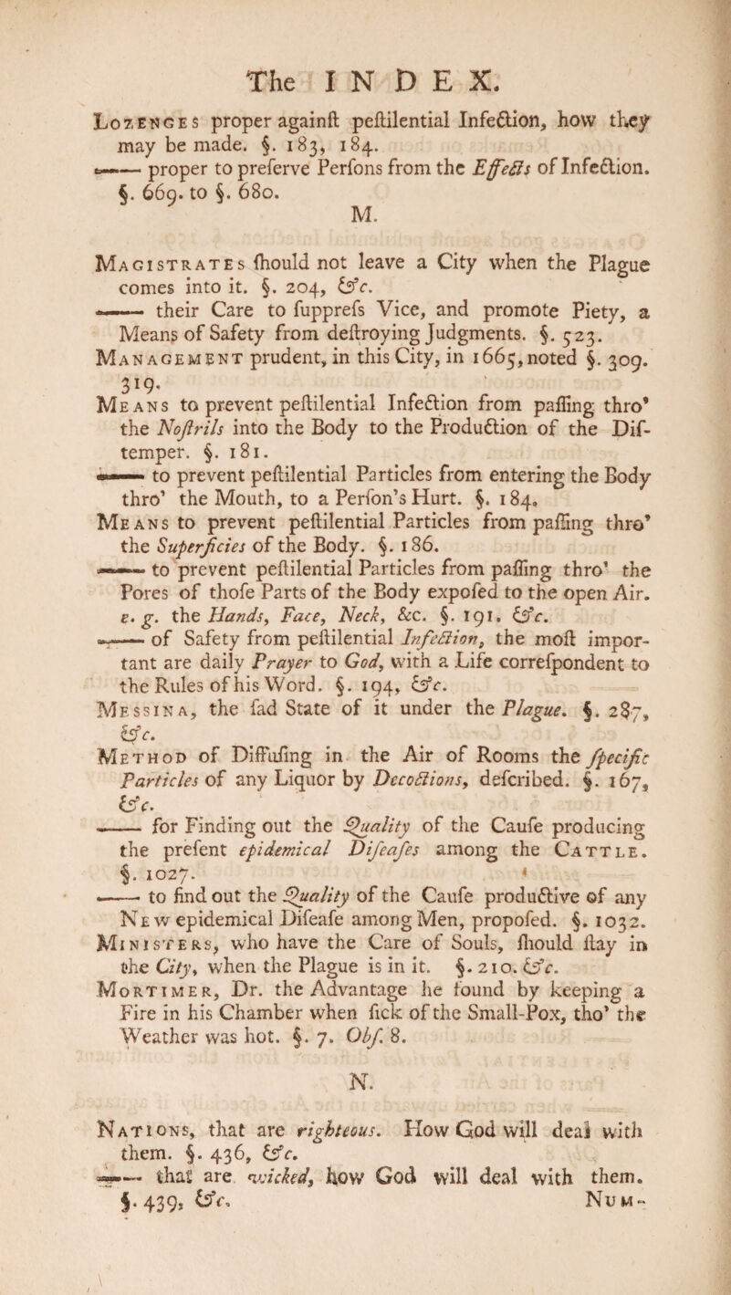 Lozenges proper againft pefiilential Infedlion, how they may be made. §. 183, 184. .— proper to preferve Perfons from the Effetts of Infe&ion. §. 669. to §. 680. M. Magistrates (hould not leave a City when the Plague comes into it. §. 204, &c. « their Care to fupprefs Vice, and promote Piety, a Means of Safety from dellroying Judgments. §.523. Man a gem ent prudent, in this City, in 1665,noted §.309. Means to prevent pefiilential Infection from palling thro’ the Nojirils into the Body to the Produdlion of the Dif- temper. §. 181. hi to prevent pefiilential Particles from entering the Body thro1 the Mouth, to a Perfon’s Hurt. §. 184. Means to prevent pefiilential Particles from palling thro’ the Superficies of the Body. $. 186. ——— to prevent pefiilential Particles from palling thro1 the Pores of thofe Parts of the Body expofed to the open Air. e. g. the Hands, Face, Neck, See. §. 191, &c. s— of Safety from pefiilential Infection, the moll impor¬ tant are daily Prayer to God, with a Life correfpondent to the Rules of his Word. §. 194, &c. Messina, the fad State of it under the Plague. §. 287, Zfic. Method of Diffuling in the Air of Rooms the fpecific Particles of any Liquor by Deco ft ions, deferibed. §. 167, isfe. - for Finding out the Quality of the Caufe producing the prefent epidemical Difeafes among the Cattle. §. 1027. « .-to find out the Quality of the Caufe produflive of any New epidemical Difeafe among Men, propofed. §. 1032. Ministers, who have the Care of Souls, fliould Hay in the City, when the Plague is in it. §.210. tffc. Mortimer, Dr. the Advantage lie found by keeping a Fire in his Chamber when fick of the Small-Pox, tho1 the Weather was hot. §. 7. Obf. 8. N. Nations, that are righteous. How God will deal with them. §. 436, &c. w—- that are wicked, how God will deal with them. §.439, £sY, Num-