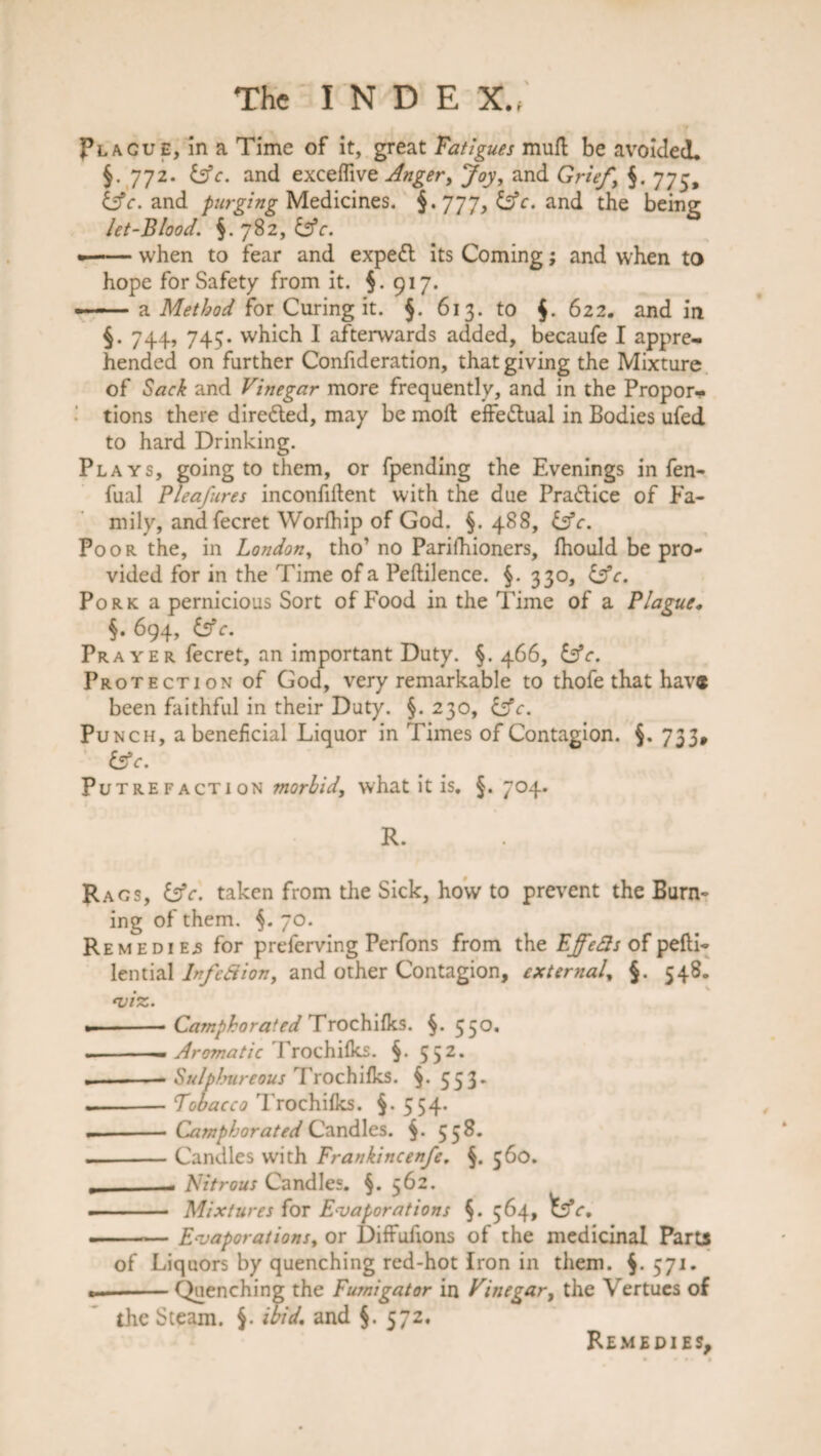 Placue, in a Time of it, great Fatigues mull be avoided, §. 772. &c. and exceffive Anger, Joy, and Grief.\ $. 775, tlfc. and purging Medicines. §. 777, and the being let-Blood. §.782, £ffr. —— when to fear and expett its Coming; and when to hope for Safety from it. §.917. — a Method for Curing it. §. 613. to $. 622, and in §. 744, 745. which I afterwards added, becaufe I appre¬ hended on further Confideration, that giving the Mixture of Sack and Vinegar more frequently, and in the Propor¬ tions there directed, may be moil effectual in Bodies ufed to hard Drinking. Plays, going to them, or fpending the Evenings in fen- fual Pleafures inconfiftent with the due Pra&ice of Fa¬ mily, andfecret Worlhip of God. §. 488, Cfr. Poor the, in London, tho’ no Parifhioners, fhould be pro¬ vided for in the Time of a Peftilence. §. 330, &c. Pork a pernicious Sort of Food in the Time of a Plague, §. 694, &c. Prayer fecret, an important Duty. §. 466, &c. Protection of God, very remarkable to thofe that hav« been faithful in their Duty. §. 230, &c. Punch, a beneficial Liquor in Times of Contagion. §. 733, &c. Putrefaction morbid, what it is, §. 704. R. Rags, &c. taken from the Sick, how to prevent the Burn¬ ing of them. 70. Remedies for prelerving Perfons from the EffeSs of pefti- lential Infc8 ion, and other Contagion, external, §. 548, VIZ. - -- Camphorated Trochifks. §.550. .-— Aromatic Trochifks. §.552. .-- Sulphureous Trochifks. §. 553, — -Tobacco Trochifks. §-554- -- Camphorated Candles. §. 55 8. — -Candles with Frankincenfe, §. 560. __. Nitrous Candles. §. 562. - ■ Mixtures for Evaporations 564, tffc, ■ ■ — Evaporations, or Diffufions of the medicinal Parts of Liquors by quenching red-hot Iron in them. $. 571. --Quenching the Fumigator in Vinegar, the Vertues of the Steam. ibid, and §. 572. Remedies,