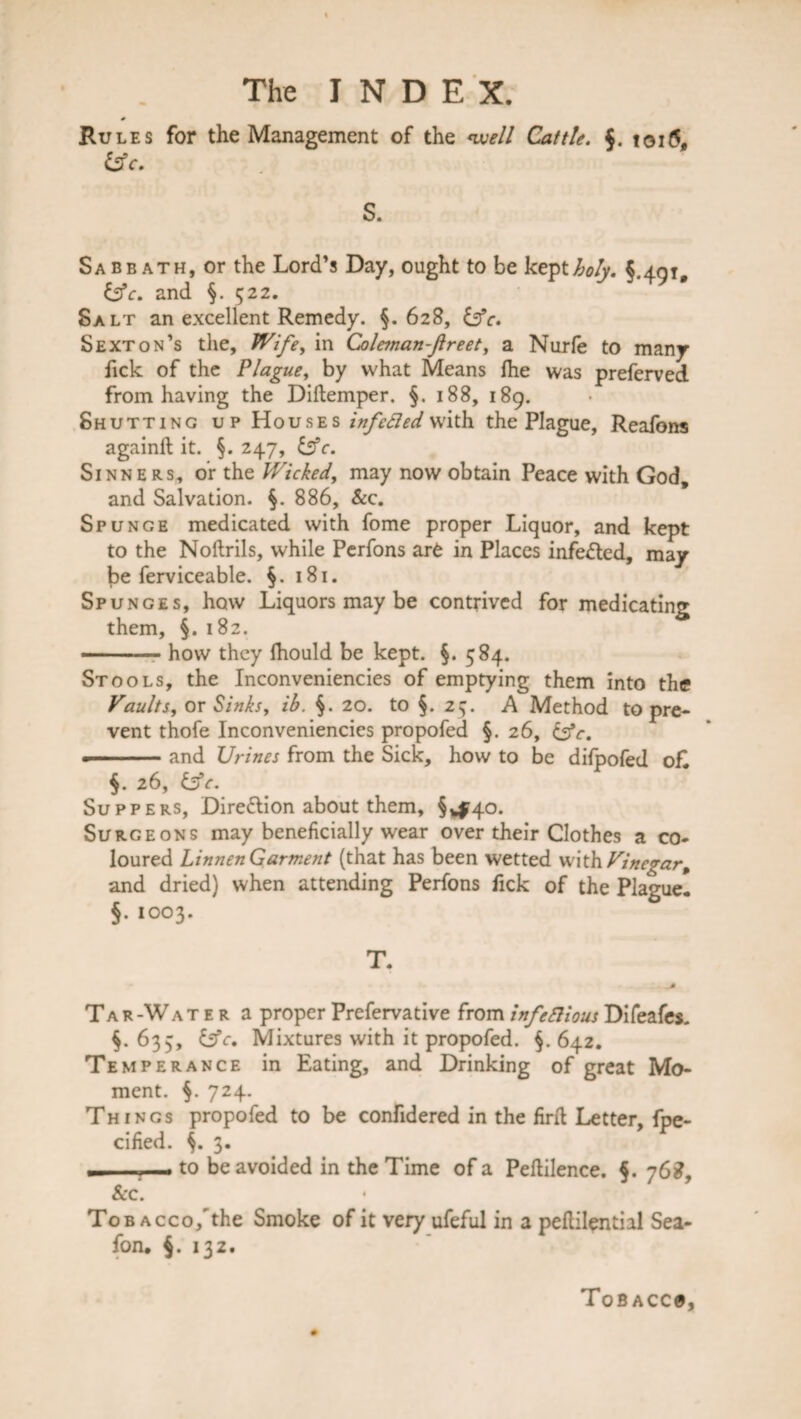 Rules for the Management of the well Cattle. $. toi6, isle. S. Sabbath, or the Lord’s Day, ought to be kept holy. § 4.01 isle, and §. 522. * * Salt an excellent Remedy. §.628, isle. Sexton’s the, Wife, in Coleman-ftreet, a Nurfe to many fick of the Plague, by what Means (he was preferved. from having the Diftemper. §. 188, 189. Shutting up Houses infeded with the Plague, Reafons againlh it. §.247, isle. Sinners, or the Wicked, may now obtain Peace with God, and Salvation. §. 886, &c. Spunge medicated with fome proper Liquor, and kept to the Noftrils, while Perfons are in Places infedted, may be ferviceable. §. 181. Spunges, how Liquors may be contrived for medicating them, §. 182. — ■ , . how they Ihould be kept. §. 584. Stools, the Inconveniencies of emptying them into the Vaults, or Sinks, ib. 20. to §. 25. A Method to pre¬ vent thofe Inconveniencies propofed §. 26, isle. •-and Urines from the Sick, how to be difpofed o£ 26, isle. Suppers, Direflion about them, §,^40. Surgeons may beneficially wear over their Clothes a co¬ loured Linnen Garment (that has been wetted with Vinegarp and dried) when attending Perfons fick of the Plague! §.1003. T. Tar-Water a proper Prefervative from infeSHous Difeafes. 633, isle. Mixtures with it propofed. 642. Temperance in Eating, and Drinking of great Mo¬ ment. §. 724. Things propofed to be confidered in the firft Letter, fpe- cified. 3. , , to be avoided in the Time of a Peftilence. §. 768, Sec. Tob Acco/the Smoke of it very ufeful in a peftilential Sea- fon* $. 132. Tob acc#,