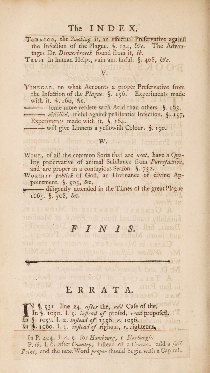To bacco, tlie Smoking it, an effe&ual Prefervative agiinfl the Infection of the Plague. 134, &c. The Advan¬ tages Dr. Diemerbroeck found from it, ib. Trust in human Helps, vain and fmful. §. 408, Cfr. V. Vinegar, on what Accounts a proper Prefervative from the Infection of the Plague. §. 156. Experiments made with it. §. 160, &c. •—-—-- fome more replete with Acid than others. §. 163. -* diftilled\ ufeful againft pefdlential Infedlion. §. 157* Experiments made with it, f. 164. —-— will give Linnens a yellowilh Colour. §. 190. W. Wine, of all the common Sorts that are neat, have a Qua« lity prefervative of animal Subfiance from Putrefaction, and are proper in a contagious Seafon. §. 732. Worship publick of God, an Ordinance of divine Ap¬ pointment. §. 503, &c, «-——- diligently attended in the Times of the great Plague 1665, §. 508, &c. FINIS. 9 E R R A T A. IN §.531. line 24. after the, add Cafe of the„ In §. 1050. 1. 5. inf ead of profed, readpropofed. In §. 1057. 1. 2. infead of 13556. r. 1056. In §. 1060. 1. i= inf end of righoas, ra righteous^ ___ In P. 404. 1. 4. 5. for Hamhourg, r. Harlurgh. P. ib. L 6. after Country, infiead of a Comma, add a fill Point.3 and the next Word proper Ihould begin with a Capital.