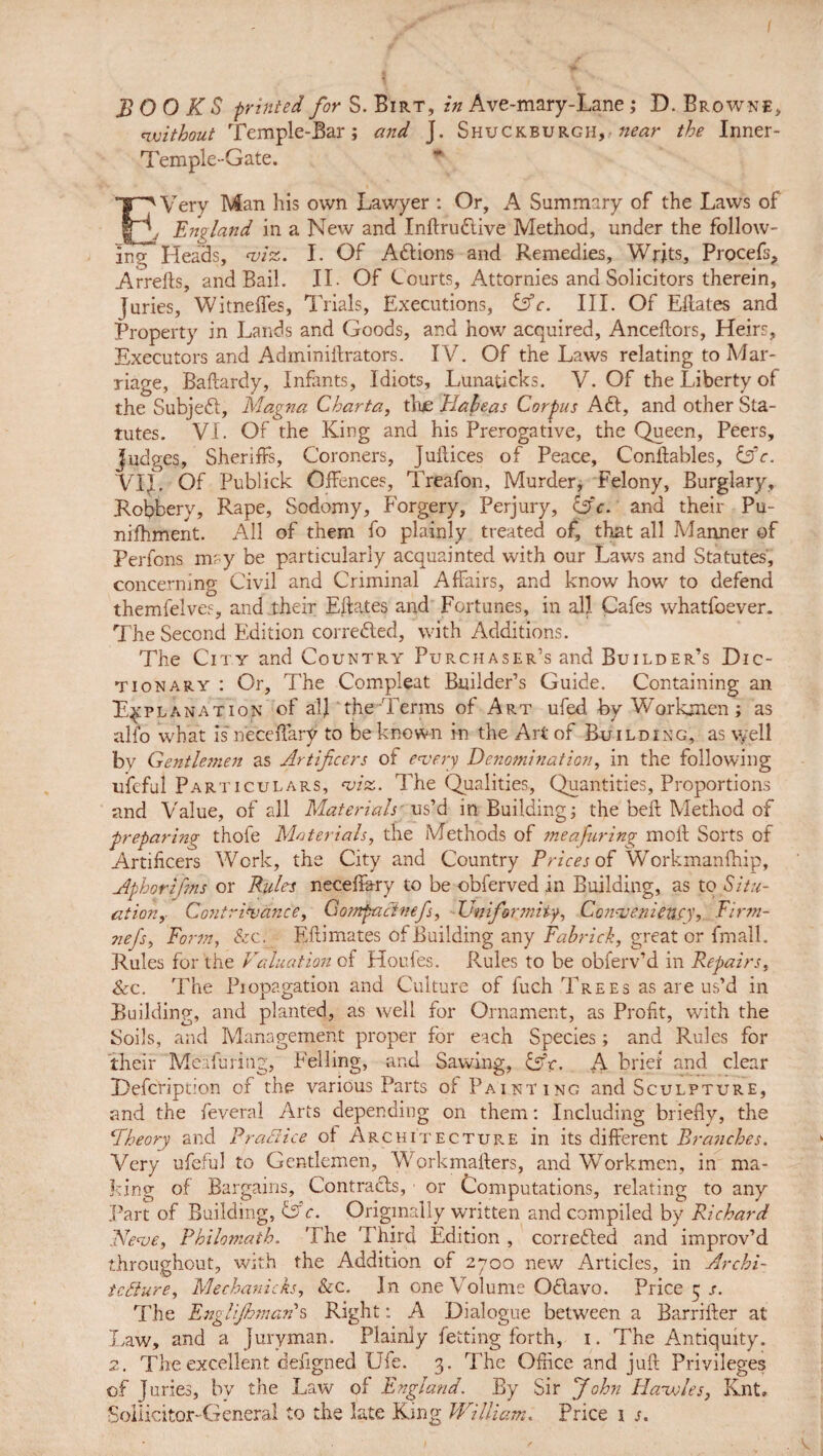 without Temple-Bar; and J. Shuckburgh, near the Inner- Temple-Gate. EVery Man his own Lawyer : Or, A Summary of the Laws of , England in a New and Inftruftive Method, under the follow¬ ing Heads, viz. I. Of Actions and Remedies, Writs, Procefs, Arrefts, and Bail. II. Of Courts, Attornies and Solicitors therein, juries, Witneffes, Trials, Executions, &c. III. Of Eftates and Property in Lands and Goods, and how acquired, Anceftors, Heirs, Executors and Adminiftrators. IV. Of the Laws relating to Mar¬ riage, Baftardy, Infants, Idiots, Lunaticks. V. Of the Liberty of the Subjeft, Magna Charta, tlue Elaleas Corpus Aft, and other Sta¬ tutes. VI. Of the King and his Prerogative, the Queen, Peers, judges, Sheriffs, Coroners, Juilices of Peace, Conftables, &c. VIJ, Of Publick Offences, Treafon, Murder, Felony, Burglary, Robbery, Rape, Sodomy, Forgery, Perjury, Cfc. and their Pu- nifhment. All of them fo plainly treated of, that all Manner of Perfons may be particularly acquainted with our Laws and Statutes, concerning Civil and Criminal Affairs, and know how to defend themfelves, and their Eftates and Fortunes, in all Cafes whatfoever. The Second Edition correfted, with Additions. The City and Country Purchaser’s and Builder’s Dic¬ tionary : Or, The Compleat Builder’s Guide. Containing an Explanation of alj 'the Terms of Art ufed by Workmen ; as alfo what is' neceffary to be known in the Art of Building, as \yell by Gentlemen as Artificers of every Denomination, in the following ufeful Particulars, viz. The Qualities, Quantities, Proportions and Value, of all Materials' us’d in Building; the bell Method of preparing thofe Materials, the Methods of meafuring moil Sorts of Artificers Work, the City and Country Trices of Workmanfhip, Aphorfims or Rules neceffary to be obferved in Building, as to Situ¬ ation v Contrivance, Gompaclnefs, Uniformity, Convenienty. Firm- nefs, Form, &c. Eftimates of Building any Fahrick, great or fmall. Rules for the Valuation of Houles. Rules to be obferv’d in Repairs, &c. The Piopagation and Culture of fuch Trees as are us’d in Building, and planted, as well for Ornament, as Profit, with the Soils, and Management proper for each Species; and Rules for their Meafuring, Felling, and Sawing, A brief and clear Description of the various Parts of Painting and Sculpture, and the feveral Arts depending on them: Including briefly, the Theory and Practice of Architecture in its different Branches. Very ufeful to Gentlemen, Workmafters, and Workmen, in ma¬ king of Bargains, Contrafts, 1 or Computations, relating to any Part of Building, &c. Originally written and compiled by Richard Neve, Philomath. The 'I hird Edition , correfted and improv’d throughout, with the Addition of 2700 new Articles, in Archi¬ tecture, Mechanicks, &c. In one Volume Oftavo. Price 5 s. The Englishmans Right: A Dialogue between a Barrifter at Law, and a Juryman. Plainly Setting forth, 1. The Antiquity. 2. The excellent deiigned Uie. 3. The Office and juft Privileges of Juries, by the Law of England. By Sir John Havoles, Knt. Soilicitor-General to the late King William. Price 1 s.