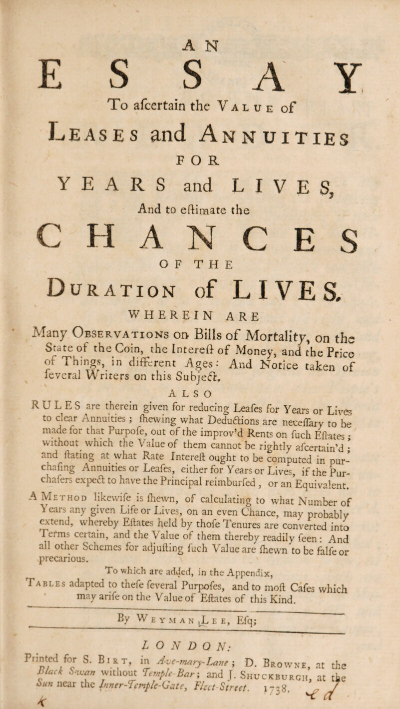 E S s A Y To afcertain the Value of Leases and Annuities FOR YEARS and LIVES, And to eflimate the CHANCES OF THE Duration of LIVES. WHEREIN ARE Many Observations on Bills of Mortality, on the State of the Coin, the Intereft of Money, and the Price of Things, in different Ages: And Notice taken of feveral Writers on this Subjedh ALSO RULES are therein given for reducing Leafes for Years or Lives to dear Annuities; fhewing what Deduftions are neceffary to be made for that Purpofe, out of the improv’d Rents on fuch Eftates ; without which the Value of them cannot be rightly afcertain’d • and ftating at what Rate Intereft ought to be computed in pur- chafing Annuities or Leafes, either for Years or Lives if the Pur- chafers exped to have the Principal reimburfed , or an Equivalent. A Method likewife is fliewn, of calculating to what Number of ^ ears any given Life or Lives, on an even Chance, may probably extend, whereby Eftates held by thofe Tenures are converted into Terms certain, and the Value of them thereby readily feen: And ail other Schemes for adjufting fuch Value are fhewn to be falfeor precarious. To which are added, in the Appendix, Tables adapted to thefe feveral Purpofes, and to moft Cafes which ' may arifeon the Value of Eftates of this Kind. By W E Y M A N |L E E, Efq,' LONDON: Printed for S. Bi r t, m Ave-mary-Lane ; D. Browne, at the fack 'Vltll0^t Bar; and J. Shuckburch, at the