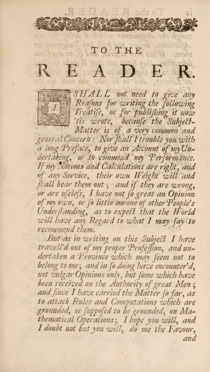 TO THE \w -i V READER. A lliiti SHALL not need to give any Reafons for writing the following Treat ije, or for publifhing it now ’tis wrote, becaufe the Subject- Matter is of a very common and general Concern: Nor Jhall I trouble you with a long Href ace, to give an Account of my Un¬ dertaking, or to commend my Performance. If my Notions and Calculations are right, and of any Service, their own Weight will and Jhall bear them out • and if they are wrong, or are if clefs, I have not Jo great an Opinion of my own, or Jo little an one of other People s Underfunding, as to expePt that the World will have any Regard to what I may fay to recommend them. But as in writing on this Subject I have travelled out of my proper Pro feffion, and un¬ dertaken a 'Province which may feem not to belong to me; and in fo doing have encounter'd, not vulgar Opinions only, but fame which have been received on the Authority of great Men ; and finee 1 have carried the Matter fo far, as to attack Rides and Computations which are grounded, orfiippofed to be grounded, on Ma¬ thematical Operations', I hope you will, and 1 doubt not but you will, do me the Favour, and