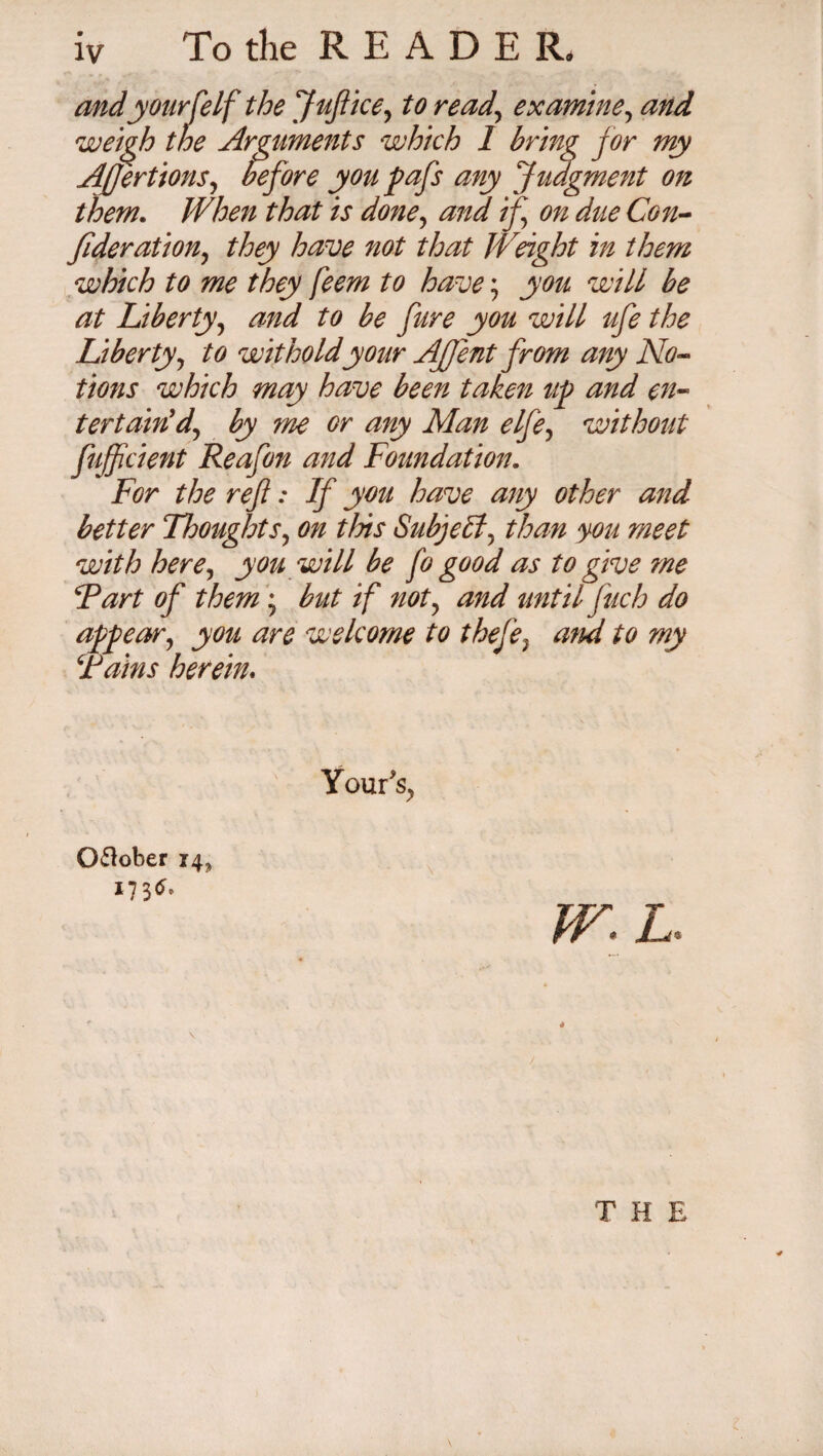 and your (elf the Juft ice, to read., examine, and weigh the Arguments which 1 bring for my Afeertions, before you pafs any Judgment on them. When that is done, if on due Con¬ federation, they have not that Weight in them which to me they feem to have; you will be at Liberty, and to be fure you will ufe the Liberty, to wit ho Id your Afjent from any No¬ tions which may have been taken up and en¬ tertain'd, by me or any Man elfe, without fujfcient Reafon and Foundation. For the reft: If you have any other and better Thoughts, on tins Subject, than you meet with here, you will be fo good as to give me Tart of them; but if not, and until ftuch do appear, you are welcome to thefe, ami to my Tains herein. Your's, O&ober 14. *73** W.L THE