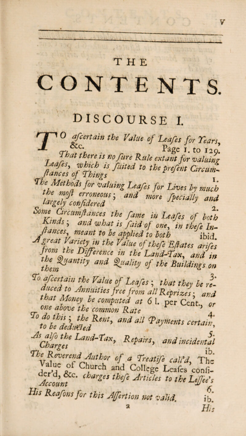 THE CONTENTS. DISCOURSE I. To of certain the Value of Leafes for Years, . Page I. to 120. lhat there ts no fare Rale extant for valuing fta{rSy Tcri^ is J~uited t0 the prefent Circum- Jtances of Things The Methods for valuing Leafes for Lives by much the. mojl erroneous; and more facially and largely conjidered J Some Circumftances the fame in Leafes of both Kinds; and what is faid of one, in thefe In- Jtances, meant to be applied to both ibid great Variety,n the Value of thefe Efates arifes tmJbt difference hi the Land-Tax, and in the,i^amty and ^la!ity °f the Buildings on Tof certain the Value of Leafes ■ that they be rt duced to Annuities free from all Reprizes ■ and that Money be computed at 6 1. per Cent, or one above the commoti Rate '^bededtSld^’ *** ^ <Payments CerUm:> JSCharges' Laed‘Tax» Repairs, and incidental n‘ Beverend Author of a Treatife call'd, The der'd fr al?d Go,lege Leafes confi- Acco’m ^ Ankks t0 the LtJJ‘e’s His Reafonsfor this Affection not valid. ib'