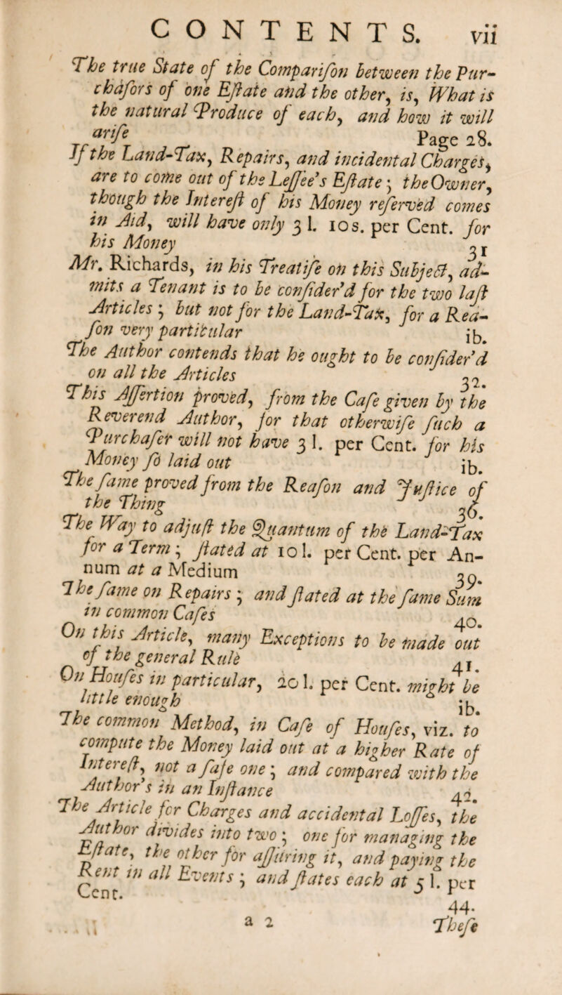 The true State oj the Comparifion between the Pur- chdfors of one Efiate and the other, is. What is the natural produce oj each, and how it will “f* j cr Tt Page 28. JJ the Land-Tax, Repairs, and incidental Charges, are to come out of the Lefjee’s Efiate • the Owner, though the Intereji oj his Money referred comes in Aid, will have only 3 1. 10s. per Cent, for his Money 2 r Mr. Richards, in his Treatife on this SubjeB, ad* mits a Tenant is to be confidedd for the two la ft Articles j but not for the Land-Tax, for a Rea- fon very particular ib. The Author contends that he ought to be confided d on all the Articles ?7 This Affection proved, from the Cafe given by the Reverend Author, jor that otherwife fitch a fur chafer will not have 3 I. per Cent, for his Money fid laid out The fame proved from the Reafon and Juftice of the Thing g The Way to adjufl the Quantum of the Land-fax for a Term; fated at io!. per Cent, per An¬ num at a Medium 7 he fame on Repairs j andfated at the fame Sum tn common Cafes .Q On this Article, many Exceptions to he made out of the general RuU On Houfes in particular, 201. per Cent, might be little enough * ^ The common Method, in Cafe of Houfes, viz. to compute the Money laid out at a higher Rate of Atrd\ not afaJe 0,,e > and compared with the Author s tn an Infiance ^ The Article fir Charges and accidental Loffes, the ut j(n divides into two • one jor managing the Tfate'. „ °!hcr for aJJtiring it, and paying the Cent ^ ^Van5 ’ anc*ftates each tit 5 1. per 44- . 4 \\ a 2 Theft a 2