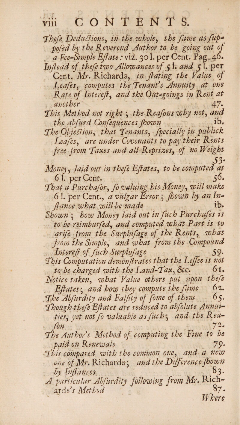 fhefe DeduClionSy in the whole, the fame as fup-* pofed by the Reverend Author to be going out of a Fee-Simple E/late : viz. 301. per Cent. Pag. 46. Inflead of thefe two Allowances of 5 1. and 5 1. per Cent. Mr. Richards, in fating the Value of Leafes, computes the Tenant's Annuity at one Rate of Interefy and the Out-goings in Rent at another 47- This Method not right; the Reafons why noty and the abfurd Confequences pown ib« The Objection, that Tenants, fpecially in publick LeafeSy are under Covenants to pay their Rents free from faxes and all Reprizes, of no Weight 53* Money, laid out in thefe Efiates, to be computed at 6 1. perCent. 56* fhat a Purch afar y fo valuing his Money, will make 61. per Cent., a vulgar Errory pown by an In¬ flan ce what will>be made ib. Shown * how Money laid out in fuch Pur chafes is to be reimhurfedy and computed what Part is to arife from the Surplufage of the RentSy what from the Simple, and what from the Compound Inter efl of fuch Surplufage 59* This Computation demon fir at es that the PeJJee is not to be charged with the Land-T'ax, &c. 61. Notice taken, what Value others put upon thefe Eflates'y and how they coinpute the fame 62. The Abfurdity and Ealflty of fome of them 65. fhough thefe Eflates are reduced to abfolute -Annul- tieSy yet not fo valuable asfuch * and the Rea- • fan ' 72* The Author's Method of computing the Fine to be paid on Renewals 79• This compared with the common one, and a new one of Mr. Richards; and the Difference pown by Inflances §3- A particular Abfurdity following from Mr. Rich-- aids s Method r$7* If here