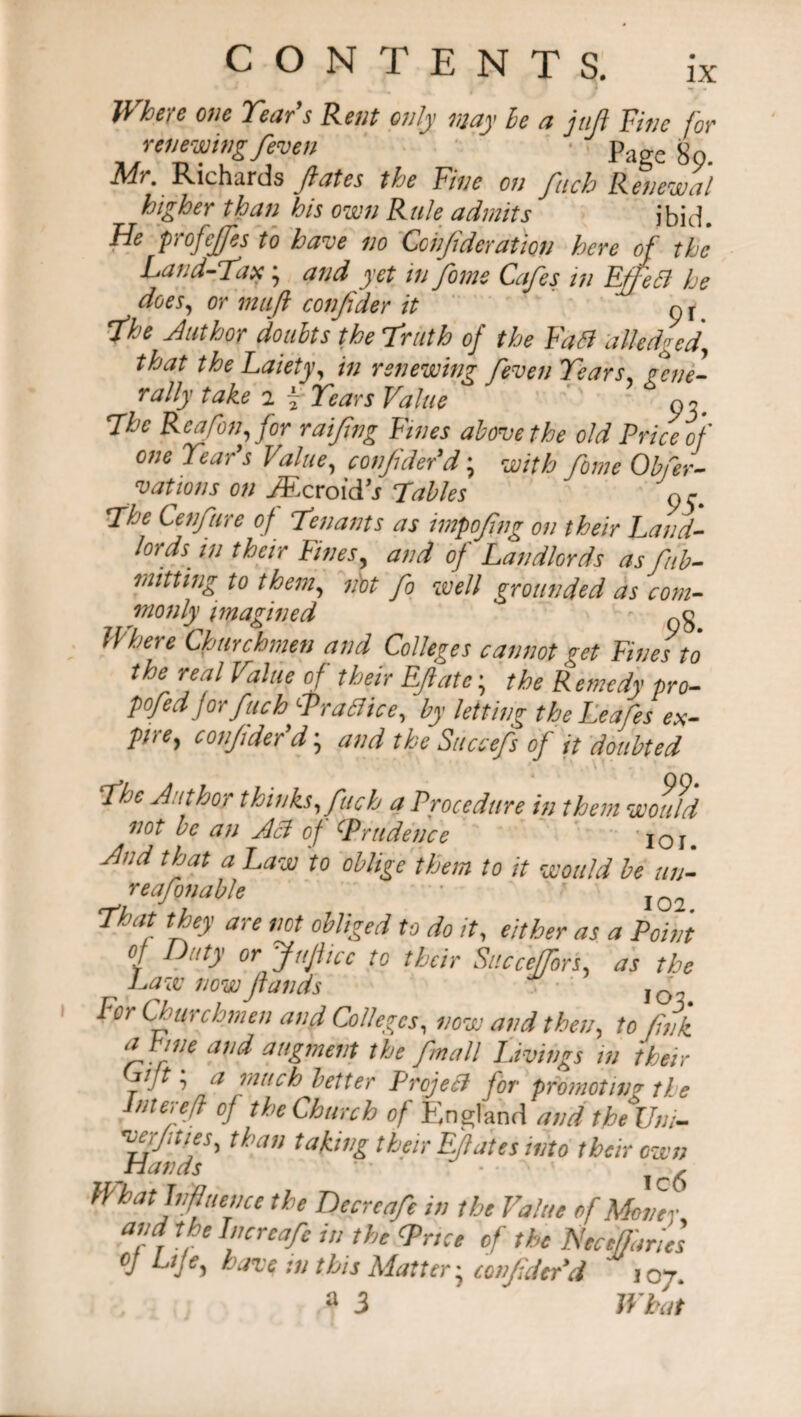 Where one Tear s Rent only may be a juft Fine for renewing feven • page Mr, Richards fates the Fine on fuch Renewal higher than his own Rule admits ibid. He profejfes to have no Coiijidcration here of the Land-Tax; and yet in fome Cafes in EffeB he does, or mufl confider it p r *fhe Author doubts the truth of the Fa Si alledged* that theLaiety, in renewing feven Tears gene¬ rally take 2 \ Tears Value pi. The Re a [on, for raifing Fines above the old Price of one Tear's Value, confider'd; with fome Obfer- v at ions on yEcroidj Tables n r The Cenfure of Tenants as impofng on their Land¬ lords. in their Fines, and of Landlords as fib- mitting to them, not fo well grounded as com¬ monly imagined - Where Churchmen and Colleges cannot get Fines to the real Value of their Efate; the Remedy pro¬ posedforfuch Fra SI ice, by letting the Leafes ex¬ pire, confider d \ and the Succefs of it doubted The Author thinks, fuch a Procedure in them would not be an ASH of cPrudence 'IOI. And that a Law to oblige them to it would be un- reafonable  I02 That they are not obliged to do it, either as a Point of Duty or JttJlicc to their Succeffors, as the Law now funds ’ IO For Churchmen and Colleges, now and then, to fink fhine and augment the fmall Livings in their Cijt; a much better ProjeB for promoting the Inter eft of the Church of England and the Uni- ’Mr/ities, than taking there Ejlates into their own What Influence the Decrea/e in the Value of Moffev and the Increafe in the Trice of the Nec[fanes oj Life, haze :n this Matter, confider d toy. a 3 What