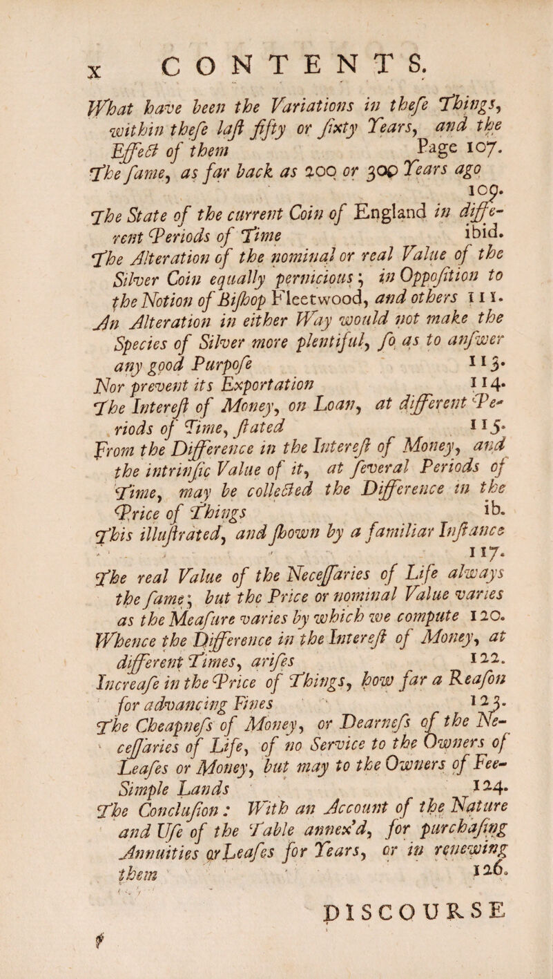 What have been the Variations in thefe Things, within thefe laji fifty or fxty Tears, and the iff eft of them ‘ Page 107. The fame, as far back as zoo or 30P Tears ago lOp. The State of the current Coin of England in diffe¬ rent Teriods oj Time ibid. The Alteration of the nominal or real Value of the Silver Coin equally pernicious \ in Oppoftion to the Notion of Bifhop Fleetwood, and others 11 s. An Alteration in either Way would not make the Species of Silver more plentifulfo as to anfwer any good Purpofe 113* Nor prevent its Exportation 114* The Inter eft of Money, on Loan, at different /V riods of Time, fated from the Difference in the Interef of Money, and the intrinfic Value of it, at feveral Periods oj Timey may be collected the Difference in the Trice of Things iE This iiluftrdted, and jhown by a familiar Infance i ■■ . , > 117. The real Value of the Neceffaries of Life always the fame; but the Price or nominal Value varies as the Meafure varies by which we compute 120. Whence the Difference in the Interef of Money, at different Times, arifes ill, Increafe in the Trice of Things, how far a Reafon for advancing Fines '* 12 3- The Cheapnefs of Money, or Dearnefs of the Ne- ' cejjaries of Life, of no Service to the Owners of Leafes or Money, but may to the Owners of Fee- Simple Lands 124. The Con cl ufon t With an Account of the Nature and Ufe of the Table annex'd, for purehafing Annuities or Leafes for Tears, or in renewing them ’ 1 v t1 DISCOURSE