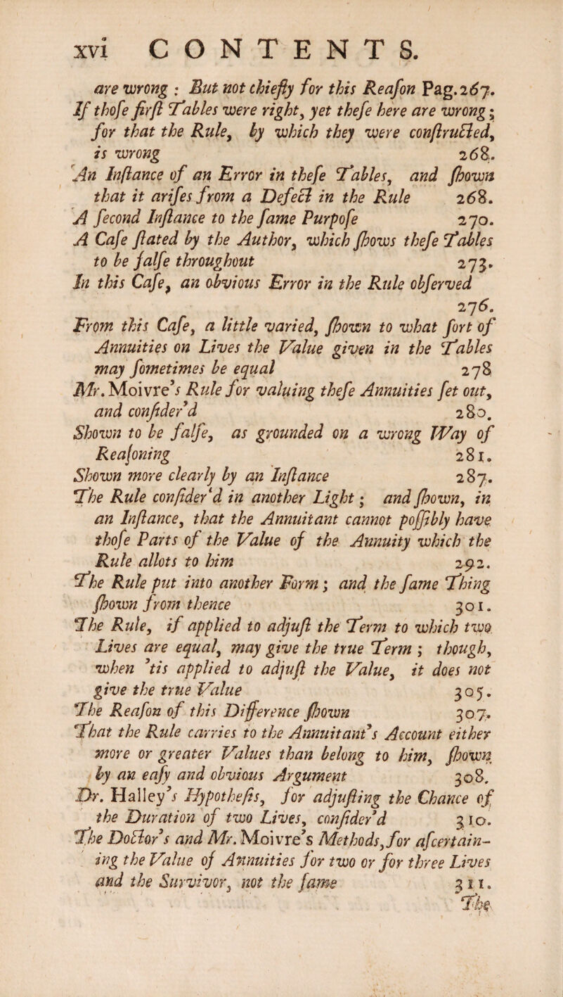 are wrong ; But not chiefly for this Reafon Pag. 267. If thofe firfl Tables were right, yet thefe here are wrong; for that the Rule, by which they were conflruEled, is wrong 268. An Inflame of an Error in thefe Tables, and fhown that it arifes from a Defecl in the Rule 2(58. A fecond Inflame to the fame Purpofe 270. A Cafe ftated by the Author, which Jhows thefe Tables to be falfe throughout 273* In this Cafe, an obvious Error in the Rule obferved From this Cafe, a little varied, fhown to what fort of Annuities on Lives the Value given in the Tables may fometimes be equal 278 Mr. Moivre’/ Rule for valuing thefe Annuities fet outy and confidef'd 280. Shown to be falfe, as grounded on a wrong Way of Reajoning 281. Shown more clearly by an Inflame 287. The Rule confide/d in another Light; and fhown, in an Inflame, that the Annuitant cannot poffibly have thofe Parts of the Value of the Annuity which the Rule allots to him 292. The Rule put into another Form; and the fame Thing fhown from thence 301. The Rule, if applied to adjufl the Term to which two. Lives are equal, may give the true Term ; though, when ’tis applied to adjufl the Value, it does not give the true Value 3°5* The Reafon of this Difference fhown 307. That the Rule carries to the Annuitant s Account either more or greater Values than belong to him, fhown by an eafy and obvious Argument 308, Dr. Hal ley Hypot hefts, for adjufling the Chance of the Duration of two Lives, confide/d 310. The DoBo/s and Mr. Moi vre’s Methods, for afcerMin¬ ing the Value of Annuities for two or for three Lives and the Survivor, not the fame 311.