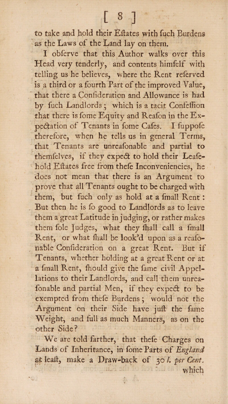 to take and hold their Eftates with fuch Burdens as the Laws of the Land lay on them. I obferve that this Author walks over this Head very tenderly, and contents himfelf with telling us he believes, where the Rent referved is a third or a fourth Part of the improved Value, that there a Conlideration and Allowance is had by fuch Landlords ♦ which is a tacit Confeffion that there is fome Equity and Reafon in the Ex¬ pectation of Tenants in fome Cafes. I fuppofe therefore, when he tells us in general Terms, that Tenants are unreafonable and partial to themfelves, if they expect to hold their Leafe- hold Elf ates free from thefe Inconveniencies, he does not mean that there is an Argument to prove that all Tenants ought to be charged with them, but fuch only as hold at a fmall Rent : But then he is fo good to Landlords as to leave them a great Latitude in judging, or rather makes them foie j udges, what they fhall call a fmall Rent, or what fhall be look’d upon as a reafo- nable Confideration on a great Rent. But if Tenants, whether holding at a great Rent or at a fmall Rent, fhould give the fame civil Appel¬ lations to their Landlords, and call them unrea¬ fonable and partial Men, if they expecft to be exempted from thefe Burdens ; would not the Argument on their Side have juft the fame Weight, and full as much Manners, as on the other Side? L ' , We are told farther, that thefe Charges on Lands of Inheritance, in fome Parts of England leaft, make a Draw-back of 30 /. per Cent, which