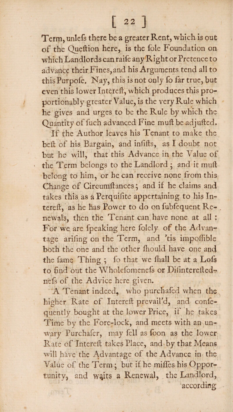 Term, unlefs there be a greater Rent, which is out of the Queftion here, is the foie Foundation on which Landlords can raife any Right or Pretence to advance their Fines,and his Arguments tend all to thisPurpofe. Nay, this is not only fo far true, but even this lower Intereft, which produces this pro- portionably greater Value, is the very Rule which he gives and urges to be the Rule by which the Quantity of fuch advanced Fine mull beadjulted. If the Author leaves his Tenant to make the bell of his Bargain, and infills, as I doubt not but he will, that this Advance in the Value of • the Term belongs to the Landlord * and it mull belong to him, or be can receive none from this Change of Circumil ances; and if he claims and takes this as aPerquifite appertaining to his In- tereft, as he has Power to do on fubfequent Re¬ newals, then the Tenant can have none at all : For we are fpeaking here folely of the Advan¬ tage arifing on the Term, and ’tis impofiible both the one and the other fhould have one and the fame Thing ; fo that we fhali be at a Lois to find out the Wholefomenefs or Dilinterelled- nefs of the Advice here given. A Tenant indeed, who purchafed when the higher Rate of Intefdl prevail’d, and confe- quently bought at the lower Price, if he takes Time by the Fore-lock, and meets with an un¬ wary Purchafer, may fell as foon as the lower Rate of Intereft takes Place, and by that Means will have the Advantage of the Advance in the Value of the Term ; but if he mifles his Oppor¬ tunity, and w^its a Renewal, the Landlord, according