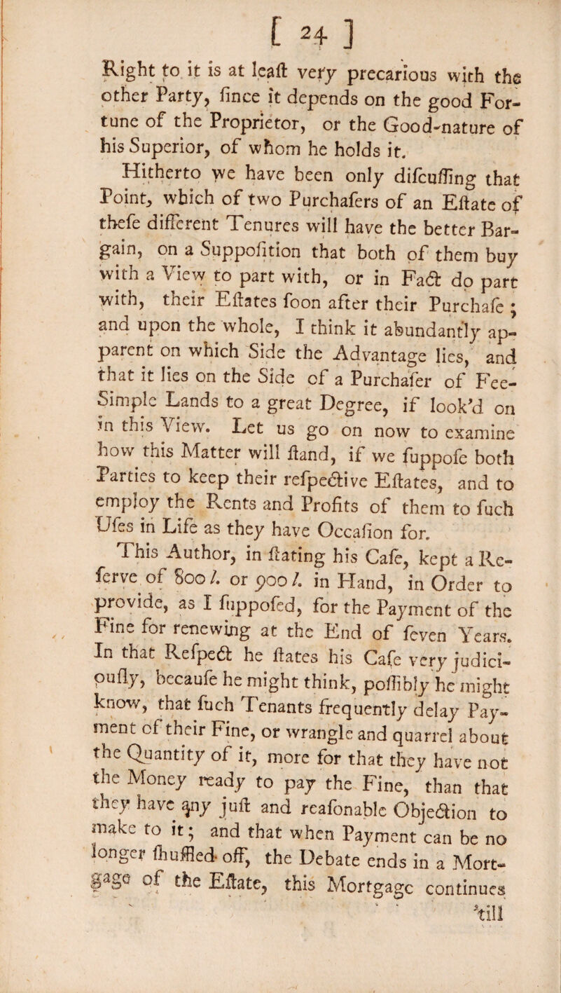 Right to it is at leaft very precarious with the other Party, fince it depends on the good For¬ tune of the Proprietor, or the Good-nature of his Superior, of whom he holds it. Hitherto ye have been only difcufling that Point, which of two Purchafers of an Eftate of thefe different Tenures will have the better Bar¬ gain, on a Suppofition that both of them buy with a View to part with, or in Fad dp part yitb, tneir Eftates foon after their Purchafe • and upon the whole, I think it abundantly ap¬ parent on which Side the Advantage lies, and that it lies on the Side of a Purchafer of Fee- Simple Lands to a great Degree, if look’d on in this Vlew. Let us go on now to examine how this Matter will Hand, if we fuppofe both Parties to keep their refpedive Eftates, and to employ the Rents and Profits of them to fuch Dies in Life as they have Occaiion for. Fnis Author, in Hating his Cafe, kept a Rc- ferve.of 800/. or poo/, in PTand, in Order to provide, as I fiippofed, for the Payment of the Fine for renewing at the End of feven Years. Tn that Refped he Hates his Cafe very judici- pufly, oecaufe he might think, poffibly he might know, that fuch Tenants frequently delay Pay¬ ment ol their Fine, or wrangle and quarrel about the Quantity of it, more for that they have not the Money ready to pay the Fine, * than that they have apy juft and reafonable Objedion to make to it; and that when Payment can be no longer fhuffled- off, the Debate ends in a Mort- gage of the Eftate, this Mortgage continues ' ' 1 ’till