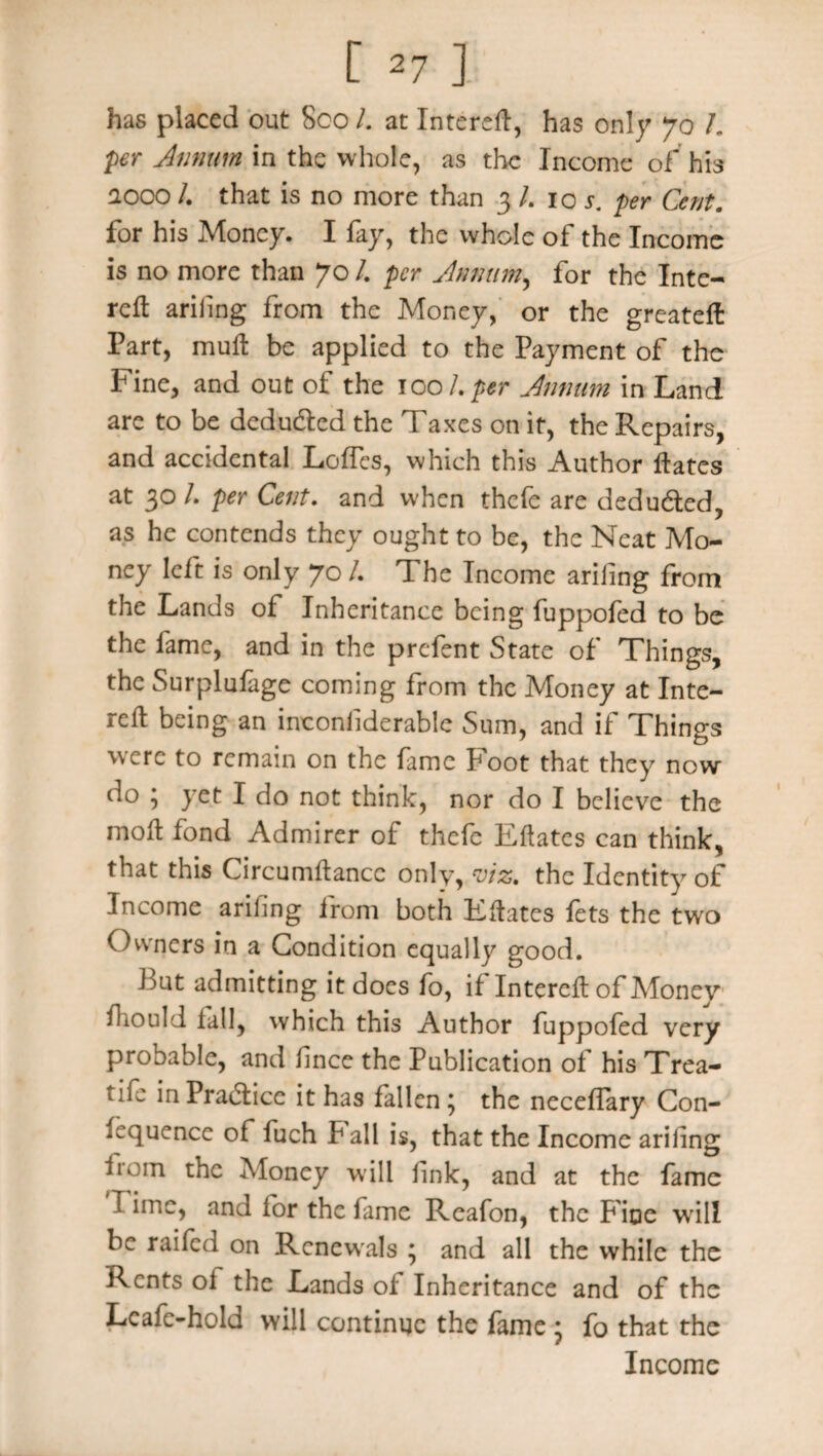 has placed out 8co L at Intereft, has only 70 L per Annum in the whole, as the Income of his aooo /. that is no more than 3 /. 10 r. per Cent. for his Money. I fay, the whole of the Income is no more than 70 /. per Annum, for the Inte¬ reft ariiing from the Money, or the greateft Part, muft be applied to the Payment of the Fine, and out of the 100 L per Annum in Land are to be deduded the Taxes on it, the Repairs, and accidental Lofles, which this Author fates at 30 /. per Cent, and when thefe are deduded, as he contends they ought to be, the Neat Mo¬ ney left is only 70 /. The Income aril]ng from the Lands of Inheritance being fuppofed to be the fame, and in the prefent State of Things, the Surplufage coming from the Money at Inte¬ rs being an inconiiderable Sum, and if Things were to remain on the fame Foot that they now- do ; yet I do not think, nor do I believe the moft fond Admirer of thefe Eftates can think, that this Circumftancc only, viz. the Identity of Income arifing from both Eftates fets the two Owners in a Condition equally good. Fat admitting it does fo, if Intereft of Afonev fhould fall, which this Author fuppofed very probable, and finee the Publication of his Trea- tife in Pradice it has fallen ; the necefTary Con- fcquence of fuch fall is, that the Income ariiing horn the Money will link, and at the fame I ime, and lor the fame Reafon, the Fioe will be railed on Renewals ; and all the while the Rents oi the Lands of Inheritance and of the Lcafe-hold will continue the fame ; fo that the Income