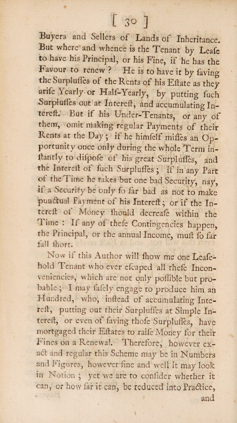 Buyers and Seilers of Lands of Inheritance# But where and whence is the Tenant by Leafe to have his Principal, or his Fine, if he has the Favour to renew ? He is to have it by laving the Surplufles of the Rents of his Eftate as they arife Yearly or Half-Yearly, by putting fuch Surpluses out at Xnterell, and accumulating In- tcreff. But if his Under-Tenants, or any of them, omit making regular Payments of their Rents at the Day; if he himfelf miffes an Op¬ portunity once only during the whole Term in- ilantly to difpofe of his great Surpluses, and the Inter eft of fuch Surpluses ; if in any Part of the Time he takes but one bad Security, nay, if a Security be only fo far bad as not to make punctual Payment of his Xnterell; or if the In- terdt of Money Ihould decreafe within the 1 ime : If any of thde Contingencies happen, the Principal, or the annual Income, mull fo far fall ihort. Now if this Author will fhow me one Leafe- hold Tenant who ever efcaped all thefe Incon- veniencies, which are not only pofilble but pro- oable ; I may finely engage to produce him an Hundred, who, initead of accumulating Inte¬ rdl, putting out their Surpluftes at Simple In¬ terdl, or even of laving thofe Surplufies, have mortgaged their Eft a tss to raife Money for their Fines on a Renewal. Therefore, however ex- ad and regular this Scheme may be in Numbers and Figures, however fine and well it may look in Notion ; yet we are to confided whether it can, or how far it can, be reduced into Pra&ice, and