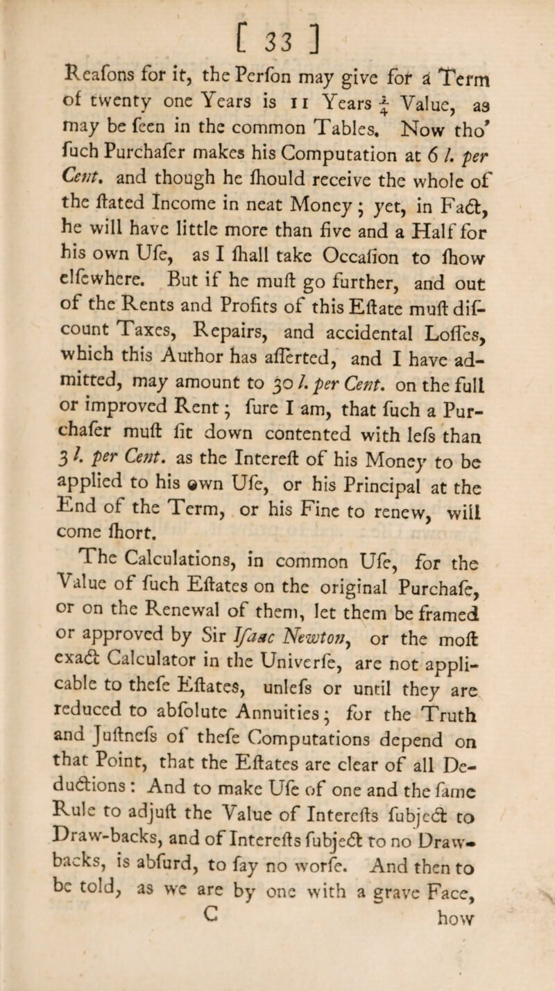 Reafons for it, thePcrfon may give for a Term of twenty one Years is n Years j Value, a3 may be fcen in the common Tables. Now tho* fuch Purchafer makes his Computation at 6 /. per Cent, and though he fhould receive the whole of the ftated Income in neat Money • yet, in Fad, he will have little more than five and a Half for his own Ufe, as I fhall take Occafion to fhow elfewhere. But if he mull go further, and out of the Rents and Profits of this Eftate mull dif- count Taxes, Repairs, and accidental Loffes, which this Author has aflerted, and I have ad¬ mitted, may amount to 30 /. per Cent. on the full or improved Rent; fure I am, that fuch a Pur¬ chafer muft fit down contented with lefs than 3 /. per Cent. as the Intereft of his Money to be applied to his ®wn Ufe, or his Principal at the End of the Term, or his Fine to renew, will come fhort. The Calculations, in common Ufe, for the Value of fuch Eftates on the original Purchafe, or on the Renewal of them, let them be framed or approved by Sir Ifaac Newton, or the moll exad: Calculator in the Univerfe, are not appli¬ cable to thefe Eftates, unlefs or until they are reduced to abfolute Annuities; for the Truth and Juftncfs ol thefe Computations depend on that Point, that the Eftates are clear of all De¬ ductions : And to make Ufe of one and the larnc Rule to adjuft the Value of Interefts fubjed to Draw-backs, and of Interefts fubjed to no Draw¬ backs, is abfurd, to fay no worfe. And then to be told, as wc are by one with a grave Face, C how