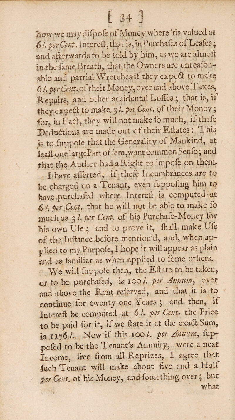 now we may difpofe of Money where Yis valued at 6 L perCent. Intercft,that is, in Purehafcs of Leafes j and afterwards to be told by him, as we are almoft in the fame Breath, that the Owners are unreafon- able and partial Wretches if they exped to make 6 L per Cent, of: their Money, over and above Taxes, Repairs, and other accidental LofTes ; that is, if Ihey exped to make. 3 l. per Cent, of their IVlonty, for, in Fad, they will not make fo much, if thefe Dedudions are made out of their Efates: This is to fuppofe that the Generality of Mankind, at leaf onelargePartof 'em,want common Senfe; and that the Author had a Right to itnpofe on them. I have aflerted, if thefe Incumbrances are to be charged on a Tenant, even fuppofing him to have purchafed where Interefl is computed at 6 l. per Cent, that he will not be able to make fo much as 31. per Cent, of his Purchafe-Money for his own Ufe ; and to prove it, fliall make Ufe of the Inftance before mention'd, and, when ap¬ plied to my Purpofe, I hope it will appear as plain and as familiar as when applied to fome others. We will fuppofe then, the Eftate to be taken, or to be purchafed, is 100/. per Annum, oyer and above the Rent referved, and that it is to continue for twenty one \eaio , and then, if Jntereft be computed at 6 1. per Cent, the Price to be paid for it, if we fate it at the exad Sum, is 1176/. Now if this 100/. per Annum, fup- pofed to be the Tenant's Annuity, were a neat Income, free from ail Reprizes, I agree that fuch Tenant will make about five and a Halt per Cent, of his Money, and fomething over ; but what