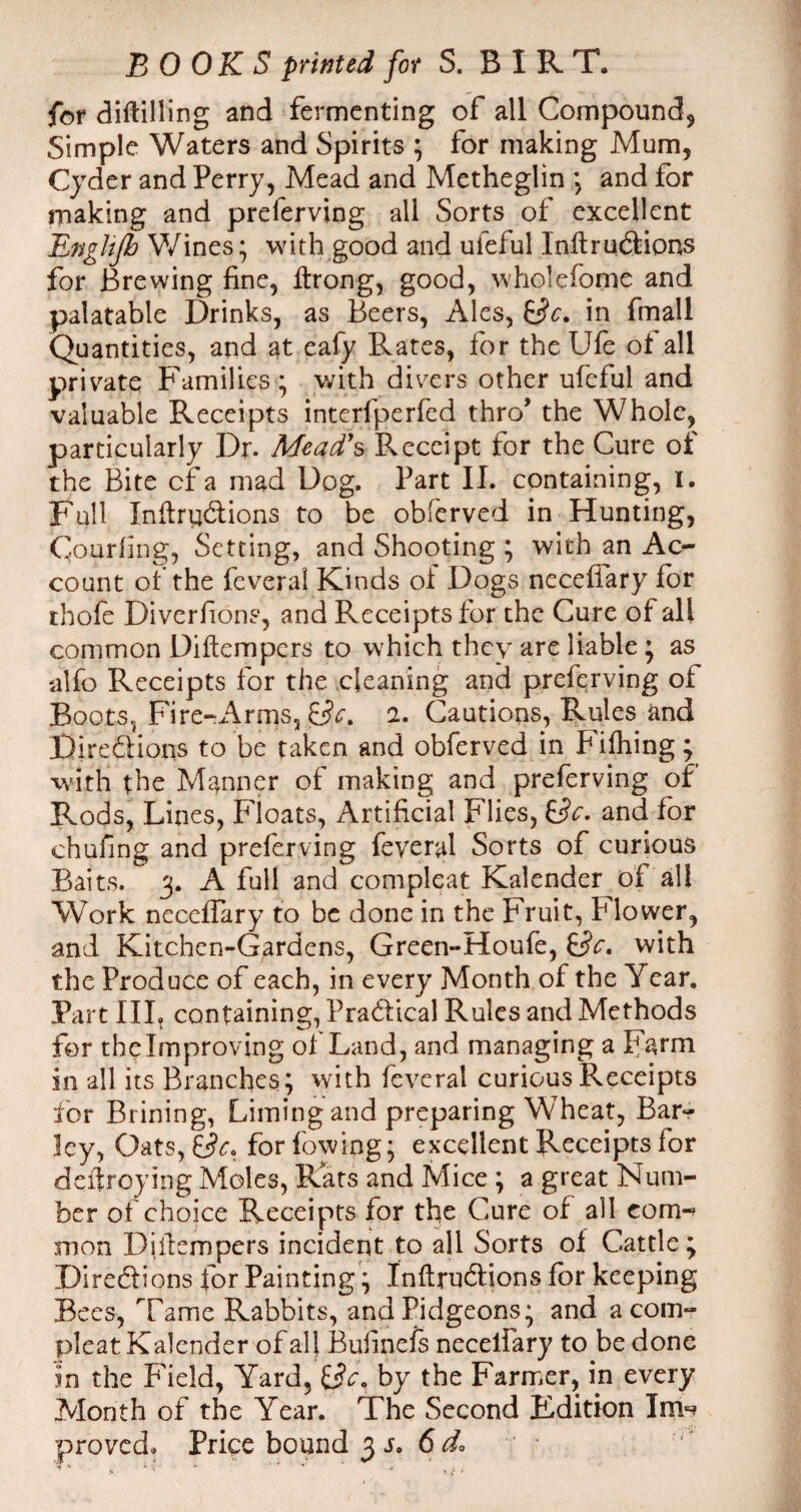 for diftilling and fermenting of all Compound, Simple Waters and Spirits * for making Mum, Cyder and Perry, Mead and Metheglin ; and for making and preferving all Sorts of excellent Engltjb Wines; with good and ufeful Inftructions for Brewing fine, ftrong, good, wholefome and palatable Drinks, as Beers, Ales, in fmall Quantities, and at eafy Rates, for the Ufe of all private Families; with divers other ufeful and valuable Receipts interfperfed thro’ the Whole, particularly Dr. Mead's Receipt for the Cure of the Bite cf a mad Dog. Part II. containing, I. Full Infractions to be obferved in Hunting, Courfing, Setting, and Shooting ; with an Ac¬ count of the feveral Kinds oi Dogs necefiary for rhofe Diverfions, and Receipts for the Cure of all common Diftempcrs to which they are liable; as alfo Receipts for the cleaning and preferving of Boots, Fire-Arms, jEfo 2. Cautions, Rules and Directions to be taken and obferved in Filhing; with the Manner of making and preferving of Rods, Lines, Floats, Artificial Flies, Sc- and for chufing and preferving feveral Sorts of curious Baits. 3. A full and compleat Kalender of all Work neceflary to be done in the Fruit, Flower, and Kitchen-Gardens, Green-Houfe, Sc. with the Produce of each, in every Month of the Year. Part III, containing, Practical Rules and Methods for the Improving of Land, and managing a Farm in all its Branches; with feveral curious Receipts for Brining, Liming and preparing Wheat, Bar¬ ley, Oats, Sc. for fowing; excellent Receipts for deifroying Moles, Rats and Mice ; a great Num¬ ber of choice Receipts for the Cure of all com¬ mon Diiiempers incident to all Sorts of Cattle; Directions for Painting; Infractions for keeping Bees, Tame Rabbits, andPidgeons; and a com¬ pleat Kalender of al| Bulineis necelfary to be done in the Field, Yard, Sc. by the Farmer, in every Month of the Year. The Second Edition IrrH proved. Price bound 3 s. 6 d.