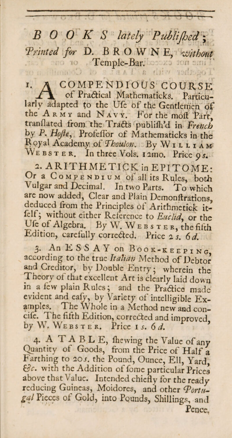 BOOKS lately Publifljed; Printed for D. BROWNE, without Temple-Bar. «■■-> n . i ,‘ . f \ * i f\ f M v ( ••.•iff-, / j ' - * *! * I ii 1 iJiiJ A- i. A COMPENDIOUS' COURSE of Pradical Mathematicks. Particu¬ larly adapted to the Ufe of the Gentlemen of the Army and Navy. For the mofl Part, tranflated from the Trads publifh’d in french by P. Hope, Profeffor of Mathematicks in the Royal Academy of Phauler/. By William Webster. In three Vols. i amo. Price p s. 2. A RITH ME TICK in EPITOME: Or a Compendium of all its Rules, both Vulgar and Decimal. In two Parts. To which are now added, Clear and Plain Dcmonftrations, deduced from the Principles of Arithmetick it- felf; without cither Reference to Euclid, or the Ufe of Algebra. By W. W e b s t e r, the fifth Edition, carefully correded. Price jj. 6d. 3‘ An ESSAY on Book-keeping according to the true Italian Method of Debtor and Creditor, by Double Entry • wherein the Theory of that excellent Art is clearly laid down in a few plain Rules; and the Pradice made evident and eafy, by Variety of intelligible Ex¬ amples, The Whole in a jVlethod new and con— cife. The fifth Edition, correded and improved by WT. W'e b s t e r. Price i s. 6 d. ’ 4. A T A B L E, fhewing the Value of any Quantity of Goods, from the Price of Half a Farthing to 20s. the Pound, Ounce, Ell, Yard with the Addition of foroe particular Prices above that Value. Intended chiefly for the ready reducing Guineas, Moidores, and other ‘Portu¬ gal Pieces of Gold, into Pounds, Shillings, and Pence.
