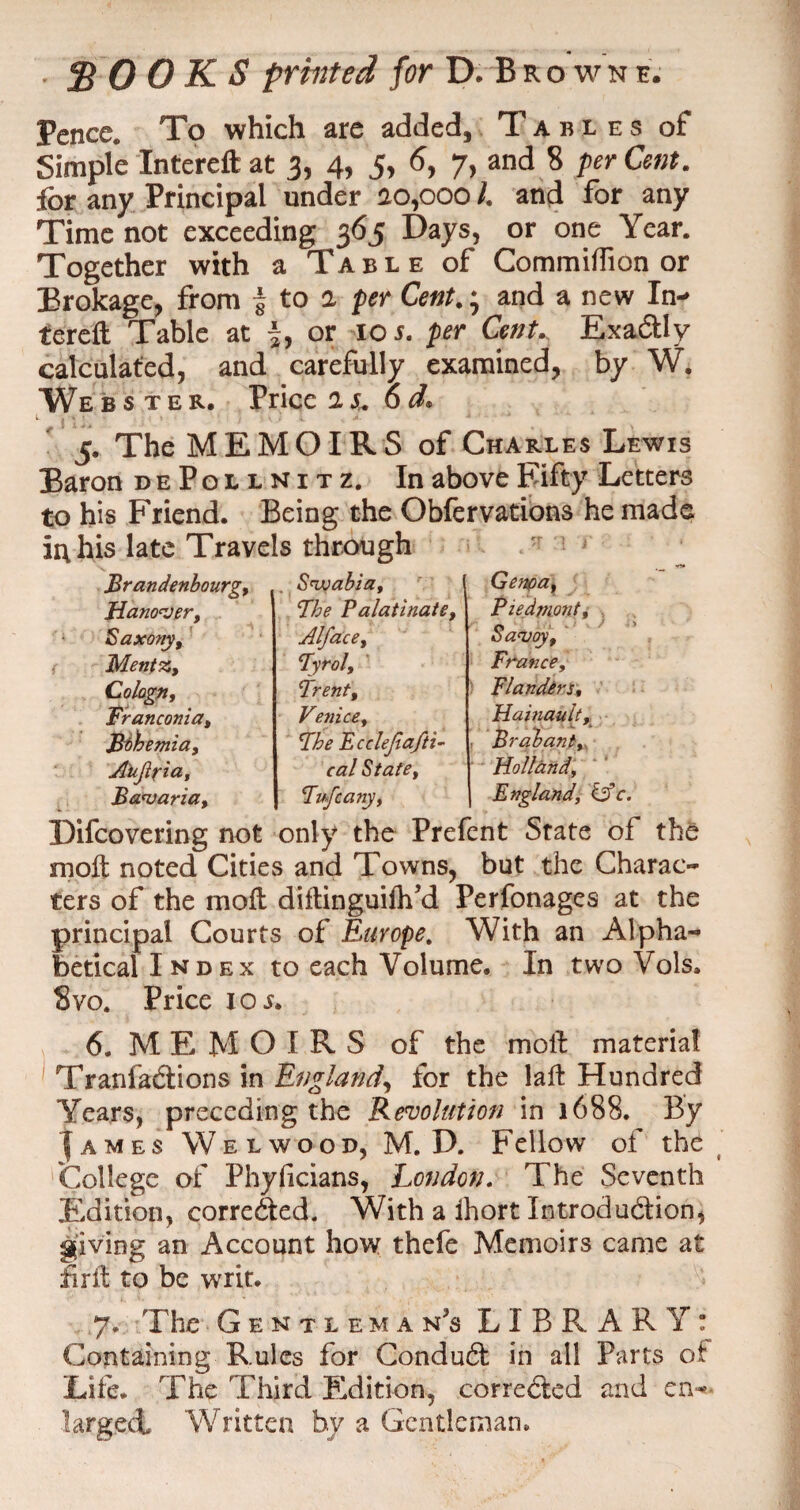 Pence. To which are added. Tables of Simple Intereft at 3, 4, 5, 6, 7, and 8 per Cent, for any Principal under a0,000 /. and for any Time not exceeding 365 Days, or one Year. Together with a Table of Commiflion or Brokage, from 5 to a per Cent.; and a new In¬ tereft Table at |, or 10 s. per Cent* Exa&ly calculated, and carefully examined, by W. Webster. Price it. od. 5. The MEMOIRS of Charles Lewis Baron dePollnitz. In above Fifty Letters to his Friend. Being the Obfervations he made in his late Travels through Swabia. The Palatinate Alfa.ce. Tyrol, Trent, Venice. The Fcclefiaftu Brandenbourg, Hanover, Saxony, Menfz, Colagn, Franconia, Bthemia, Aujipia, Bavaria, France, Flanders, Difcovering not only the Prefent State of the moft noted Cities and Towns, but the Charac¬ ters of the mo ft diftinguiftfd Perfonages at the principal Courts of Europe. With an Alpha¬ betical Index to each Volume. In two Vols. 8vo. Price ioj. 6, MEMOIRS of the moll material Tranfacftions in England, for the laft Hundred Years, preceding the Revolution in 1688. By I a m e s Welwood, M. D. Fellow of the t College of Phyficians, London. The Seventh Edition, corre&ed. With a ihort Introduction, giving an Account how thefe Memoirs came at firft to be writ. 7, The Gentleman’s LIBRARY: Containing Rules for Conduct in all Parts of Life. The Third Edition, corrected and en¬ larged, Written by a Gentleman.