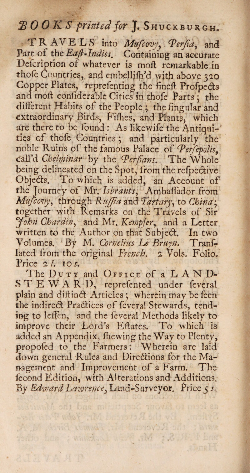 jB 0 0 K S printed for J. Shuckeurgh, T R AV ELS into Mufcovy, tyerjia, and Part of the Eaft~Indie§. Containing an accurate Description of whatever is moil remarkable in thole Countries, and ernbellifh’d wjtji above 320 CopperPlates, reprefenting the fincflt Profpeds and moll: conliderablc Cities In thofe Parts'; the different Habits of the People ; the lingular and extraordinary Birds, Fillies, and Plants, which are there to be found : As likewife the Antiqui¬ ties of thofe Countries ; and particularly the noble Ruins of the famous Palace of tyer/epulis, call’d Chelminar by the Qerjians. The Whole being delineated on the Spot, from the refpedive Gbjeds. To which is added, an Account of the Journey of Mr. Tsbtants, Arribaflador from Mu/covy, through Rujfta and Tart ary, to China; together with Remarks on the Travels of Sir John Chardin, and Mr. Kempfer, and a Letter written to the Author on that Subject. In two Volumes. 'By M. Cornelius Le Bruyn. Trans¬ lated from the original French. 2 Vols. Folio* Price 2 /. 1 or. The Duty and Office of a LAND- STEWARD, reprefented under feveral plain and diftind Articles; wherein may be feen the indired Pradices of feveral Stewards, tend¬ ing to leften, and the feveral Methods likely to improve their Lord’s Elfates. To which is added an Appendix, fhewing the Way to Plenty, propofed to the Farmers: Wherein are laid down general Rules and Diredions for the Ma¬ nagement and Improvement of a Farm. The fecond Edition, with Alterations and Additions.