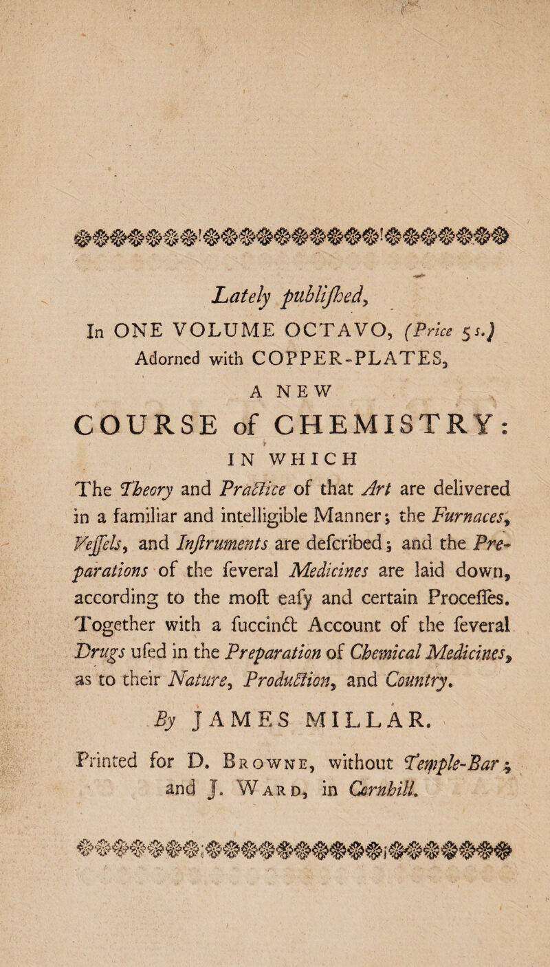 Lately publijhed, In ONE VOLUME OCTAVO, (Price 5J.J Adorned with COPPER-PLATES, A NEW COURSE of CHEMISTRY: IN WHICH The Theory and Practice of that Art are delivered in a familiar and intelligible Manner; the Furnaces, Vejjels, and Inftruments are deferibed; and the Pre¬ parations of the feveral Medicines are laid down, according to the mod eafy and certain Procefles, Together with a fuccindt Account of the feveral Drugs ufed in the Preparation of Chemical Medicines > as to their Nature, Production,, and Country. By JAMES MILLAR. Printed for D. Browne, without Temple-Bar* and J. Ward, in CornhilL /