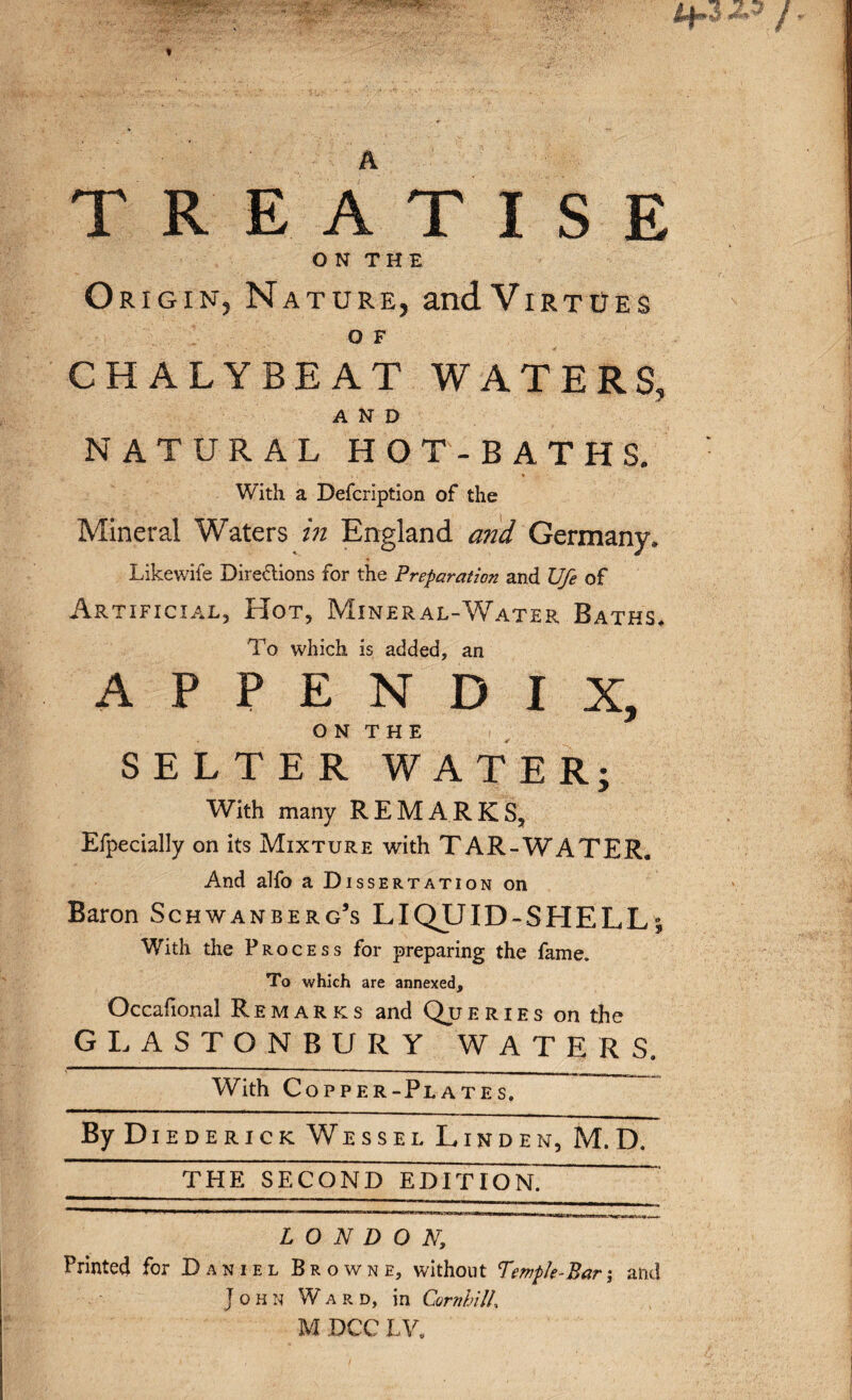 TREATISE ON THE Origin, Nature, andViRTUEs O F CH ALYBE AT WATERS, AND NATURAL HOT-BATHS. With a Defcription of the Mineral Waters in England and Germany, Likewife Directions for the Preparation and Vfe of Artificial, FIot, Mineral-Water Baths. To which is added, an APPENDIX, O N T H E SELTER WATER; With many REMARKS, Efpecially on its Mixture with TAR-WATER. And alfo a Dissertation on Baron Schwanberg’s LIQJJID-SHELL% With the Process for preparing the fame. To which are annexed, Occafional Remarks and Queries on the GLASTONBURY WATERS. With Copper-Plates. By Diederick Wessel Linden, M.D. THE SECOND EDITION LONDON; Printed for Daniel Browne, without Temple-Bar; and John Ward, in CornhilL M DCC LV,