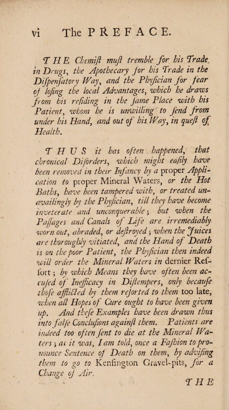 THE Chanift mujl tremble for his Trade, in Drugs, the Apothecary for his Trade in the Difpenfatory Way, and the Phyfician for fear cf lofing the local Advantages, which he draws from his refiding in the fame Place with his Patient, whom he is unwilling to fend from under his Hand, and out of his Way, in queft of Health. THUS it has often happened, that chronical Diforders, which might eafily have been removed in their Infancy by a proper Appli¬ cation to proper Mineral Waters, or the Hot Baths, have been tampered with, or treated un- availingly by the Phyfician, till they have become inveterate and unconquerable \ but when the Paff'ages and Canals of Life are irremediably worn out, abradeddefrayed ; when the Juices are thoroughly vitiated, Hand of Death is on the poor Patient, the Phyfician then indeed will order the Mineral Waters in dernier Ref- fort ; by which Means they have often been ac- cufed of Inefficacy in Dijlempers, only becaufe thofe affiiBed by them rejorted to them too late, when ail Hopes of Cure ought to have been given up. And thefe Examples have been drawn thus into falfe Conclufions againft them. Patients are indeed too often fent to die at the Mineral Wal¬ ters ; as it was, /am told, once a Faf ion to pro¬ nounce Sentence of Death on them, by advifng them to go to Kenfington Gravel-pits, for a Change of Air.