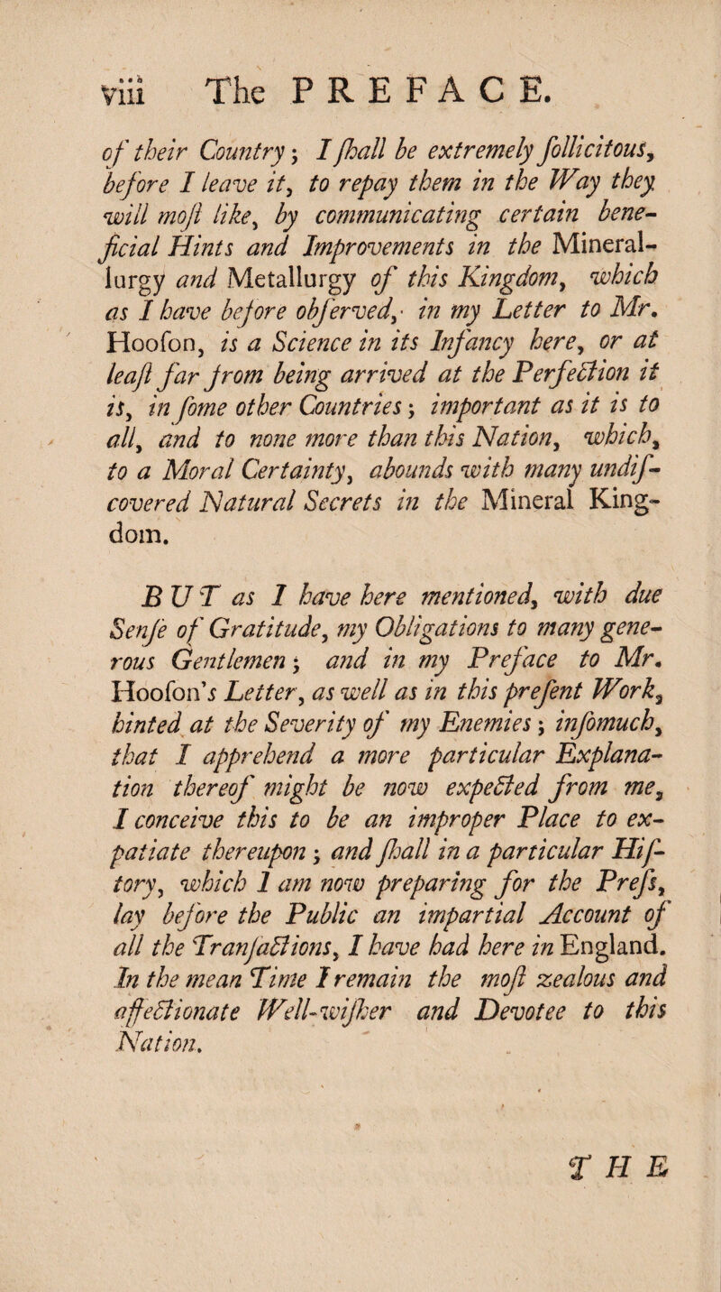 of their Country \ I/hall be extremely fiollicitous, before I leave it, ^0 repay them in the Way they will mojl like, by communicating certain bene¬ ficial Hints and Improvements in the Mineral- lurgy and Metallurgy of this Kingdom, which as I have before obfervedin my Letter to Mr. Hoofon, is a Science in its Infancy here, or at leaf far from being arrived at the Perfection it is, in fome other Countries; important as it is to all, and to none more than this Nation, which, to a Moral Certainty, abounds with many undif- covered Natural Secrets in the Mineral King¬ dom. BUT as I have here mentioned, with due Senje of Gratitude, my Obligations to many gene¬ rous Gentlemen ; and in my Preface to Mr. Hoofon’i Letter, as well as in this prefent Work3 hinted at the Severity of my Enemies \ infomuchy that I apprehend a more particular Explana¬ tion thereof might be now expected from me, I conceive this to be an improper Place to ex¬ patiate thereupon; and fall in a particular Hif- tory, which 1 am now preparing for the Prefs, lay before the Public an impartial Account of all the Tran factions, I have had here in England. In the mean Time I remain the mofi zealous and affectionate IVell-wifher and Devotee to this Nation.