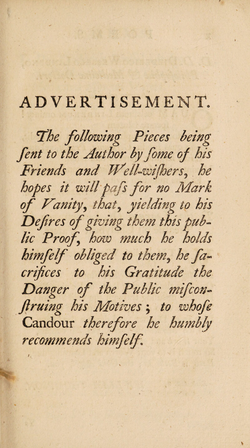 ADVERTISEMENT. The following Pieces being fent to the Author by Come of his Friends and W'ell-wijhers, he hopes it will pafs for no Mark of Vanity, thaty yielding to his Defires of giving them this pub¬ lic Proof how much he holds himfelf obliged to them, he fa- crifices to his Gratitude the Danger of the Public mifcon- ft ruing his Motives \ to whofe Candour therefore he humbly recommends himfelf