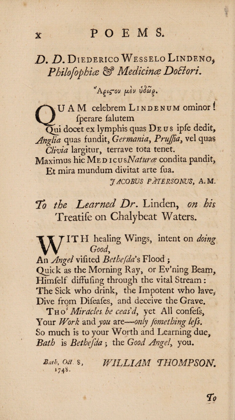 D. D. Diederico Wesselo LindeKo, Philofophicz & Medicines DoElori. Kpig'on QUAM celebrem Lindenum ominor I fperare falutem Qui docet ex lymphis quas De *j s ipfe dedit, Anglia quas fundit, Germania, Prujjia, vel quas Olivia largitur, terrave tota tenet. Maximus hie Med icusNaturae condita pandit, Et mira mundum divitat arte fua. JACOBUS PATERSONUS, A.M. 7b the Learned Dr. Linden, on his Treatife on Chalybeat Waters, WITH healing Wings, intent on doing Good, An Angel vifited Bethefdds Flood ; Quick as the Morning Ray, or Ev’ning Beam, Himfeif diffufing through the vital Stream: The Sick who drink, the Impotent who lave. Dive from Difeafes, and deceive the Grave. Tho'Miracles be ceas’d, yet All confefs. Your Work and you are—Wy fomething lefs. So much is to your Worth and Learning due, Bath is Bethefda; the Good Angely you. of. s, WILLIAM THOMPSON. l74^*