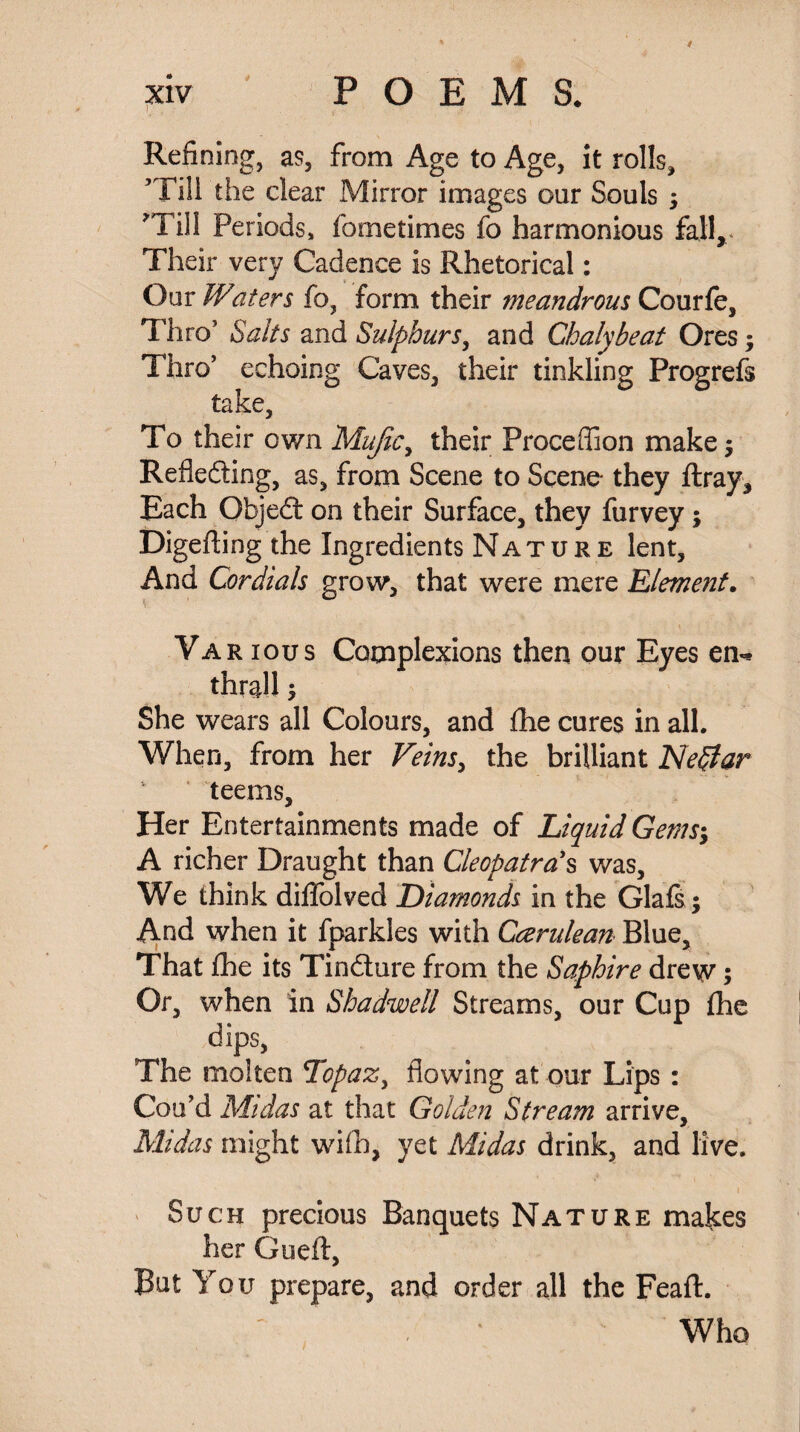 i Refining, as, from Age to Age, it rolls, ’Till the clear Mirror images our Souls ; ’Till Periods, fometimes fo harmonious fall,.* Their very Cadence is Rhetorical: Our Waters fo, form their meandrous Courfe, Thro’ Salts and Sulphurs, and Chalybeat Ores; Thro’ echoing Caves, their tinkling Progrefs take, To their own Mafic, their Proceffion make $ Refledting, as, from Scene to Scene- they ftray. Each Objedt on their Surface, they furvey $ Digefting the Ingredients Nature lent. And Cordials grow, that were mere Element. Va r ious Complexions then our Eyes en** thrall 5 She wears all Colours, and £he cures in all. When, from her Veins, the brilliant Nepiar teems. Her Entertainments made of Liquid Gems; A richer Draught than Cleopatra's was. We think diffolved Diamonds in the Glafs; And when it fparkles with Gcerulean Blue, That £he its Tindture from the Saphire drew; Or, when in Shadwell Streams, our Cup fhe dips, The molten Topaz, flowing at our Lips : Cou’d Midas at that Golden Stream arrive, Midas might will), yet Midas drink, and live. * Such precious Banquets Nature makes her Gueft, But You prepare, and order all the Feaft. Who