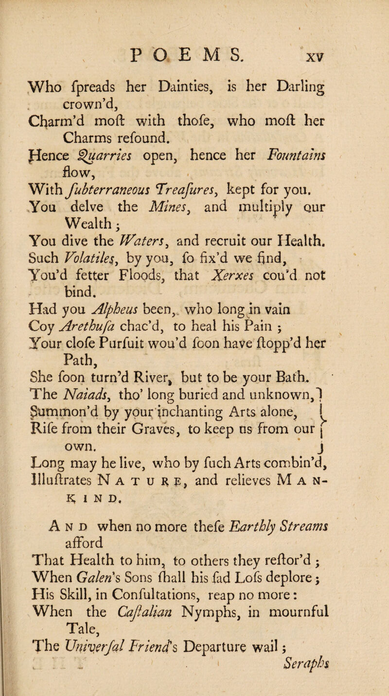 POEMS. xv Who fpreads her Dainties, is her Darling crown’d. Charm’d mod with thofe, who mod her Charms refound. pence Quarries open, hence her Fountains flow, With fubterraneous Treafures, kept for you. You delve the Mines, and multiply qur Wealth • You dive the Waters, and recruit our Health. Such Volatiles, by you, fo fix’d we find. You’d fetter Floods, that Xerxes cou*d not bind. Had you Alpheus been, who long in vain Coy Arethufa chac’d, to heal his Pain ; Your clofe Purfuit wou’d foon have flopp’d her Path, She foon turn’d River, but to be your Bath, The Naiads, tho’ long buried and unknown,! Summon’d by your enchanting Arts alone, i Rife from their Graves, to keep ns from our j own. j Long may he live, who by fuch Arts combin’d, Jlluftrates Nature, and relieves Man¬ kind. And when no more thefe Earthly Streams afford That Health to him, to others they reftor’d ; When Galen's Sons (hall his fad Lofs deplore; His Skill, in Confultations, reap no more: When the Cajlalian Nymphs, in mournful Tale, The XJniverJal Friend's Departure wail; , „ ' ’1 Seraphs