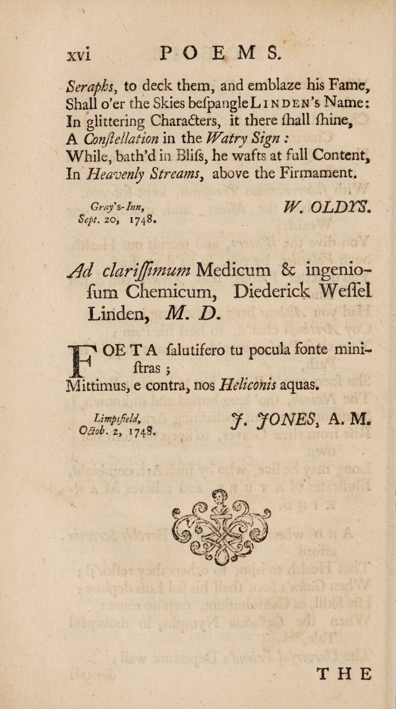 Seraphs, to deck them, and emblaze his Fame, Shall o'er the Skies befpangleLiNDEN’s Name In glittering Characters, it there fhall fhine, A Conftellation in the Watry Sign ; While, bath’d in Blifs, he wafts at fall Content* In Heavenly Streams, above the Firmament. W. OLDTS. Gray'Inn, Sept. 20, 1748. Ad clarijjhnum Medicum 8c ingenio- fum Chemicum, Diederick Weffel Linden, M. D. FOE T A falutifero ta pocula fonte mini- ftras ; Mittimus, e contra, nos Heliconis aquas. UmpsfieK J. JONES, A. M. Ocl'A. 2, 174S. J J THE • «