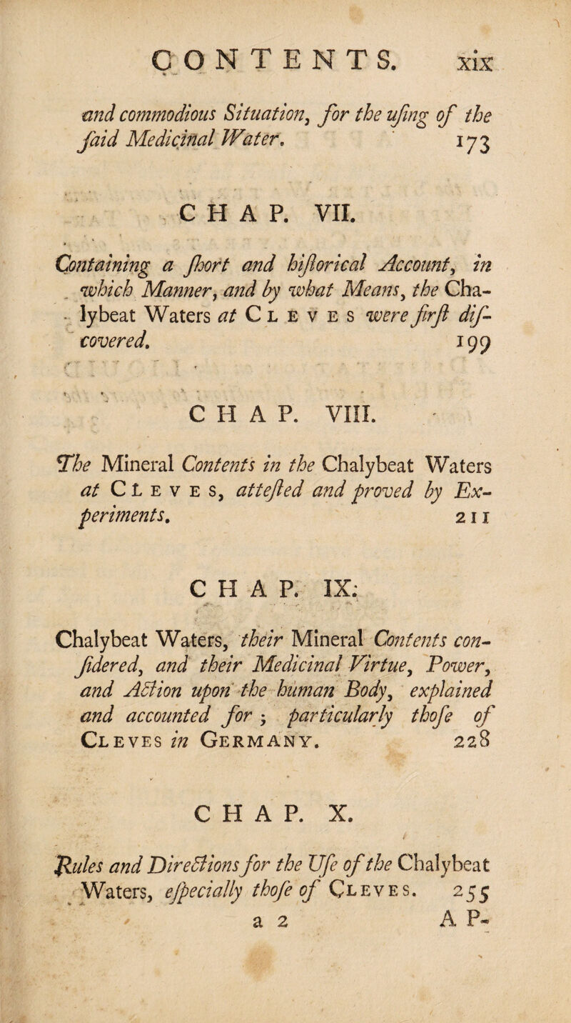 * >— and commodious Situation, for the ufmg of the faid Medicinal Water, 173 CHAP. VII. *■ » , . Containing a Jhort and hiflorical Account, in which Manner, and by what Means, the Ch il¬ ly beat Waters at Cleves were firft dif- covered. 199 ■- y • *** ■% , „ T ♦ 5 C II A P, VIII. The Mineral Contents in the Chalybeat Waters at Cleves, attefed and proved by Ex¬ periments. 211 CHAP. IX; ■as?*.. . -• ?. / Chalybeat Waters, /Mr Mineral Contents con- fidered, /Mr Medicinal Virtue, Power, Adi ion upon the human Body, explained and accounted for; particularly thofe of Cl eves Germany. 228 » ^ CHAP. X. $«/« Directionsfor the Ufe of the Chalybeat Waters, efpecially thofe of Cleves. 255 a 2 A P-