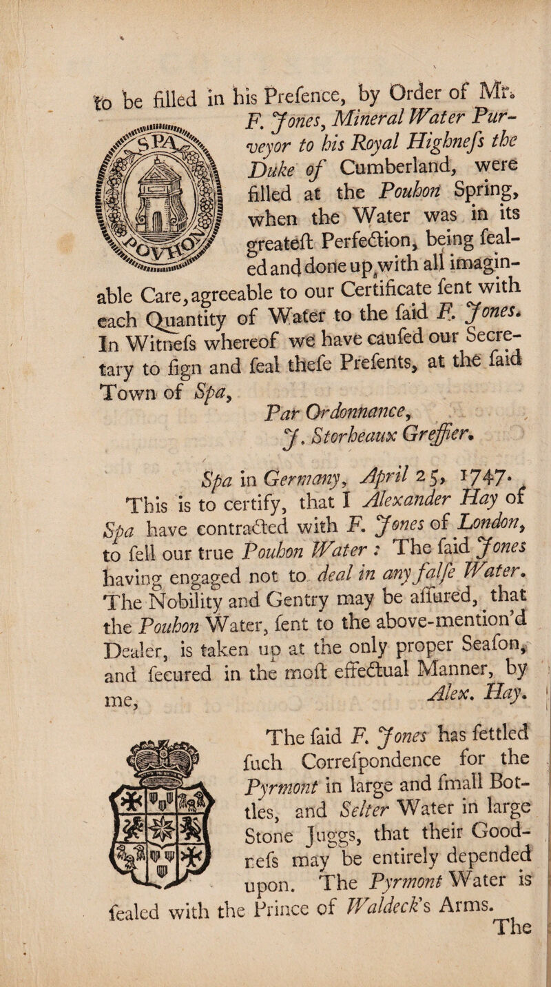 to be filled in his Prefence, by Order of Ml\ F. Jones, Mineral Water Pur¬ veyor to his Royal Highnefs the Duke of Cumberland, were filled at the Pouhon Spring, when the Water was in its greateft Perfe&ion, being feal- ed and done up with all imagin¬ able Care,agreeable to our Certificate fent with each Quantity of Water to the faid F. Jones. In Witnefs whereof we have caufed our Secre¬ tary to fign and feal thefe Prefents, at the faid Town of Spa, Par Ordonnance, 7. St or beaux Greffter. Spa in Germany, April 1$, 1747* This is to certify, that I Alexander Bay of Spa have contracted with F. Jones of London, to fell our true Pouhon Woter : The faid Jones having engaged not to deal in anyfalfe Water. The Nobility and Gentry may be allured, that the Pouhon Water, fent to the above-mention d Dealer, is taken up at the only proper Seafon, and fecured in the moft effedtual Manner, by Alex. Hay. \ The faid F. Jones has fettled fuch Correfpondence for the Pyrmont in large and finall Bot¬ tles, and Seller Water in large Stone Juggs, that their Good- refs may be entirely depended upon. The Pyrmont Water is fealed with the Prince of 11 aldeck s Ai ms.