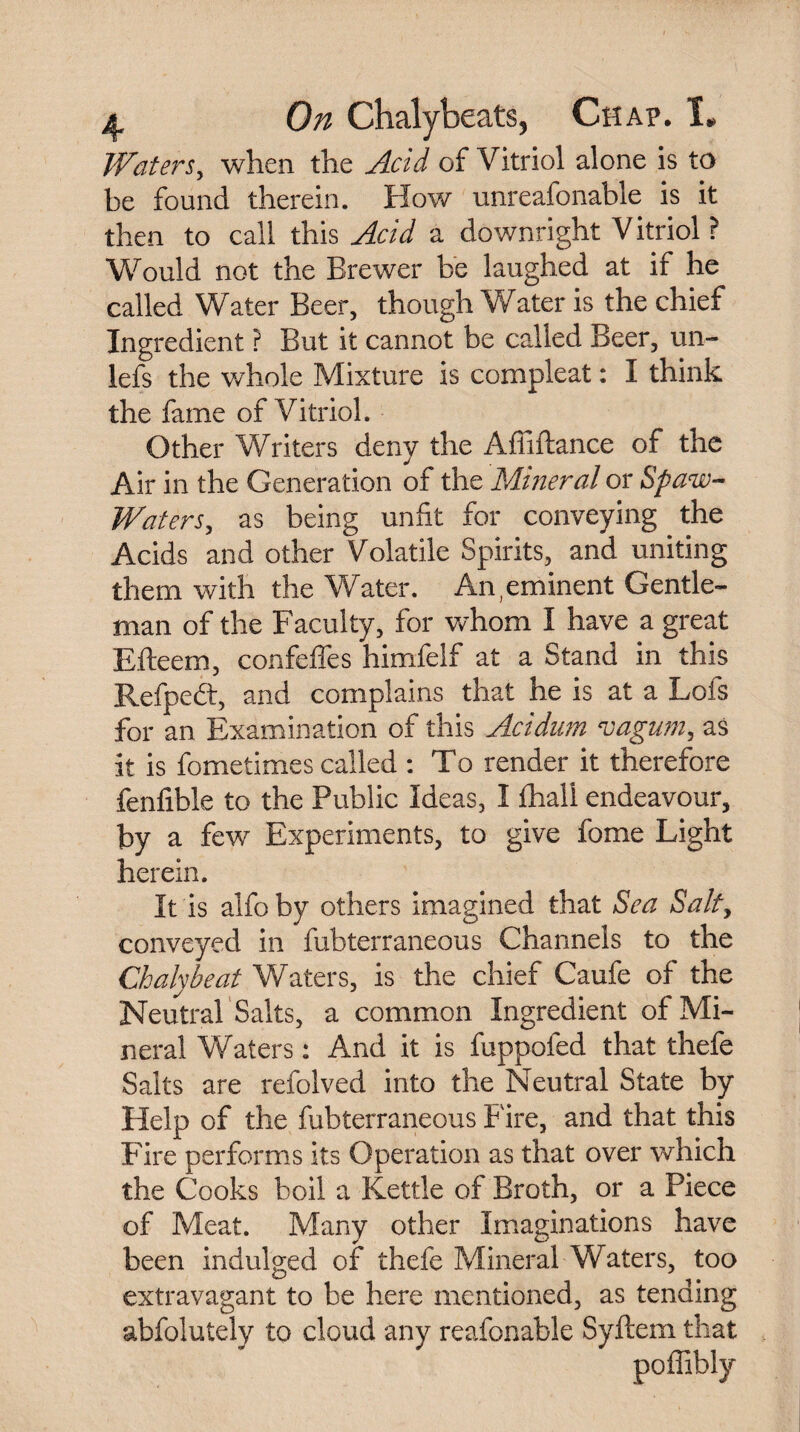 Waters, when the Acid of Vitriol alone is to be found therein. How unreafonable is it then to call this Acid a downright Vitriol ? Would not the Brewer be laughed at if he called Water Beer, though Water is the chief Ingredient ? But it cannot be called Beer, un- lefs the whole Mixture is compleat: I think the fame of Vitriol. Other Writers deny the Affiftance of the Air in the Generation of the Mineral or Spaw- Waters, as being unfit for conveying the Acids and other Volatile Spirits, and uniting them with the Water. An,eminent Gentle¬ man of the Faculty, for whom I have a great Efteem, confeffes himfelf at a Stand in this Refpedt, and complains that he is at a Lofs for an Examination of this Acidum vagum, as it is fometimes called : To render it therefore fenfible to the Public Ideas, I fhall endeavour, by a few Experiments, to give feme Light herein. It is alfo by others imagined that Sea Salt, conveyed in fubterraneous Channels to the Chalybeat Waters, is the chief Caufe of the Neutral Salts, a common Ingredient of Mi¬ neral Waters: And it is fuppofed that thefe Salts are refolved into the Neutral State by Help of the fubterraneous Fire, and that this Fire performs its Operation as that over which the Cooks boil a Kettle of Broth, or a Piece of Meat. Many other Imaginations have been indulged of thefe Mineral Waters, too extravagant to be here mentioned, as tending abfolutely to cloud any reafonable Syftem that