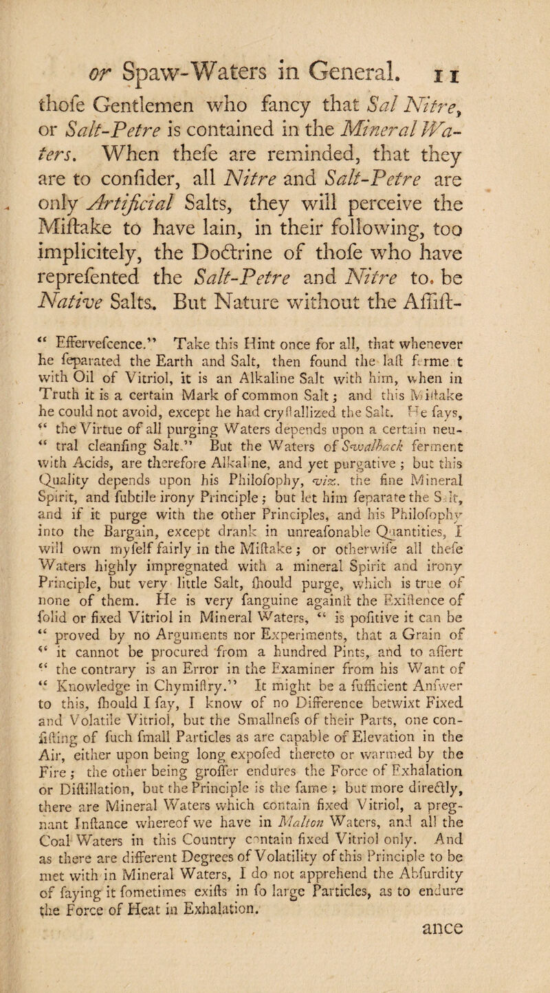 thofe Gentlemen who fancy that Sal Nitre, or Salt-Petre is contained in the Mineral JVa- ters. When thefe are reminded, that they are to confider, all Nitre and Salt-Petre are only Artificial Salts, they will perceive the Miftake to have lain, in their following, too implicitely, the Dodtrine of thofe who have reprefented the Salt-Petre and Nitre to. be Native Salts. But Nature without the Affiit- “ Effervefcence.” Take this Hint once for all, that whenever he feparated the Earth and Salt, then found the lad ferme t with Oil of Vitriol, it is an Alkaline Salt with him, when in Truth it is a certain Mark of common Salt; and this Vi (lake he could not avoid, except he had cry fi alii zed the Salt. Be fays, 4‘ the Virtue of all purging Waters depends upon a certain neu- “ tral cleaning Salt,” But the Waters of S^walhack ferment with Acids, are therefore Alkaline, and yet purgative ; but this Quality depends upon his Philofophy, <viz. the fine Mineral Spirit, and fubtile irony Principle; but let him feparatethe S It, and if it purge with the other Principles, and his Philofophy into the Bargain, except drank in unreasonable Quantities, I will own mylelf fairly in the Miftake ; or other wife all thefe Waters highly impregnated with a mineral Spirit and irony Principle, but very little Salt, {hould purge, which is true of none of them. He is ver y fanguine again ft the Exigence of fblid or fixed Vitriol in Mineral Waters, “ is polltive it can be “ proved by no Arguments nor Experiments, that a Grain of it cannot be procured from a hundred Pints, and to affert “ the contrary is an Error in the Examiner from his Want of “ Knowledge in Chymiftry.” It might be a fufEcient Anfwer to this, fhould I fay, I know of no Difference betwixt Fixed and Volatile Vitriol, but the Smallnefs of their Parts, one con¬ fiding of fuch fmall Particles as are capable of Elevation in the Air, either upon being long expofed thereto or warmed by the Fi re ; the other being groffer endures the Force of Exhalation or Diftillation, but the Principle is the fame ; but more dire&ly, there are Mineral Waters which contain fixed Vitriol, a preg¬ nant Inftance whereof we have in Malton Waters, and all the Coal Waters in this Country contain fixed Vitriol only. And as there are different Degrees of Volatility of this Principle to be met with in Mineral Waters, I do not apprehend the Abfurdity of faying it fometimes exifts in fo large Particles, as to endure the Force of Heat in Exhalation. ance