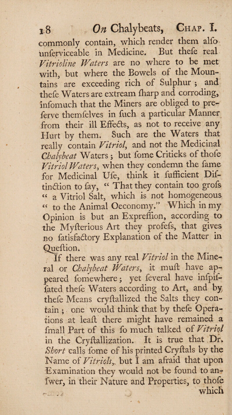 commonly contain, which render them alfo unferviceable in Medicine. But thefe real Vitrioline Waters are no where to be met with, but where the Bowels of the Moun¬ tains are exceeding rich of Sulphur ; and thefe Waters are extream {harp and corroding, infomuch that the Miners are obliged to pre- ferve them lei ves in fuch a particular Manner from their ill Effedts, as not to receive any Hurt by them. Such are the Waters that really contain Vitriol, and not the Medicinal Chalybeat Waters; but fome Criticks of thofe Vitriol Waters, when they condemn the fame for Medicinal Ufe, think it fufficient Dif- tinftion to fay, “ That they contain too grofs “ a Vitriol Salt, which is not homogeneous « to the Animal Oeconomy.” Which in my Opinion is but an Expreffion, according to the Myfterious Art they profefs, that gives no fatisfadtory Explanation of the Matter in Queftion, If there was any real Vitriol in the Mine¬ ral or Cbalybeat Waters, it muft have ap¬ peared fomewhere; yet feveral have infpif- fated thefe Waters according to Art, and by, thefe Means cryftallized the Salts they con¬ tain ; one would think that by thefe Opera¬ tions at leaft there might have remained a fmall Part of this fo much talked of Vitriol in the Cryftallization. It is true that Dr. Short calls fome of his printed Cryftals by the Name of Vitriols,. but I am afraid that upon Examination they would not be found to an- fwer, in their Nature and Properties, to thofe _ , which