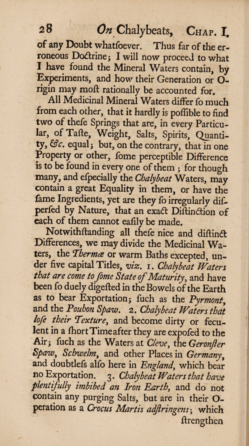 of any Doubt whatfoever. Thus far of the er¬ roneous Dodrine* I will now proceed to what I have found the Mineral Waters contain, by Experiments, and how their Generation or O- rigin may moft rationally be accounted for. All Medicinal Mineral Waters differ fo much from each other, that it hardly is poffible to find two of thefe Springs that are, in every Particu¬ lar, of Tafte, Weight, Salts, Spirits, Quanti¬ ty, &c. equal* but, on the contrary, that in one Property or other, fome perceptible Difference is to be found in every one of them * for though many, and efpecially the Chalybeat Waters, may contain a great Equality in them, or have the fame Ingredients, yet are they fo irregularly dif- perfed by Nature, that an exadl Diflindion of each of them cannot eafily be made. Notwithftanding all thefe nice and diftind Differences, we may divide the Medicinal Wa¬ ters, the Therm<z or warm Baths excepted, un¬ der five capital Titles, viz. i. Chalybeat Water,s that are come tofome State of Maturity, and have been fo duely digefted in the Bowels of the Earth as to bear Exportation* fuch as the Pyrmonty and the Pouhon Spaw. 2. Chalybeat Waters that lofe their Texture, and become dirty or fecu¬ lent in a fhort Time after they are expofed to the Air* fuch as the Waters at Cleve, the Geronjler Spawy Schwelmy and other Places in Germany, and doubtlefs alfo here in England\ which bear no Exportation. 3. Chalybeat Waters that have plentifully imbibed an Iron Earth, and do not contain any purging Salts, but are in their O- peration as a Crocus Martis adfringens * which ftrengthen