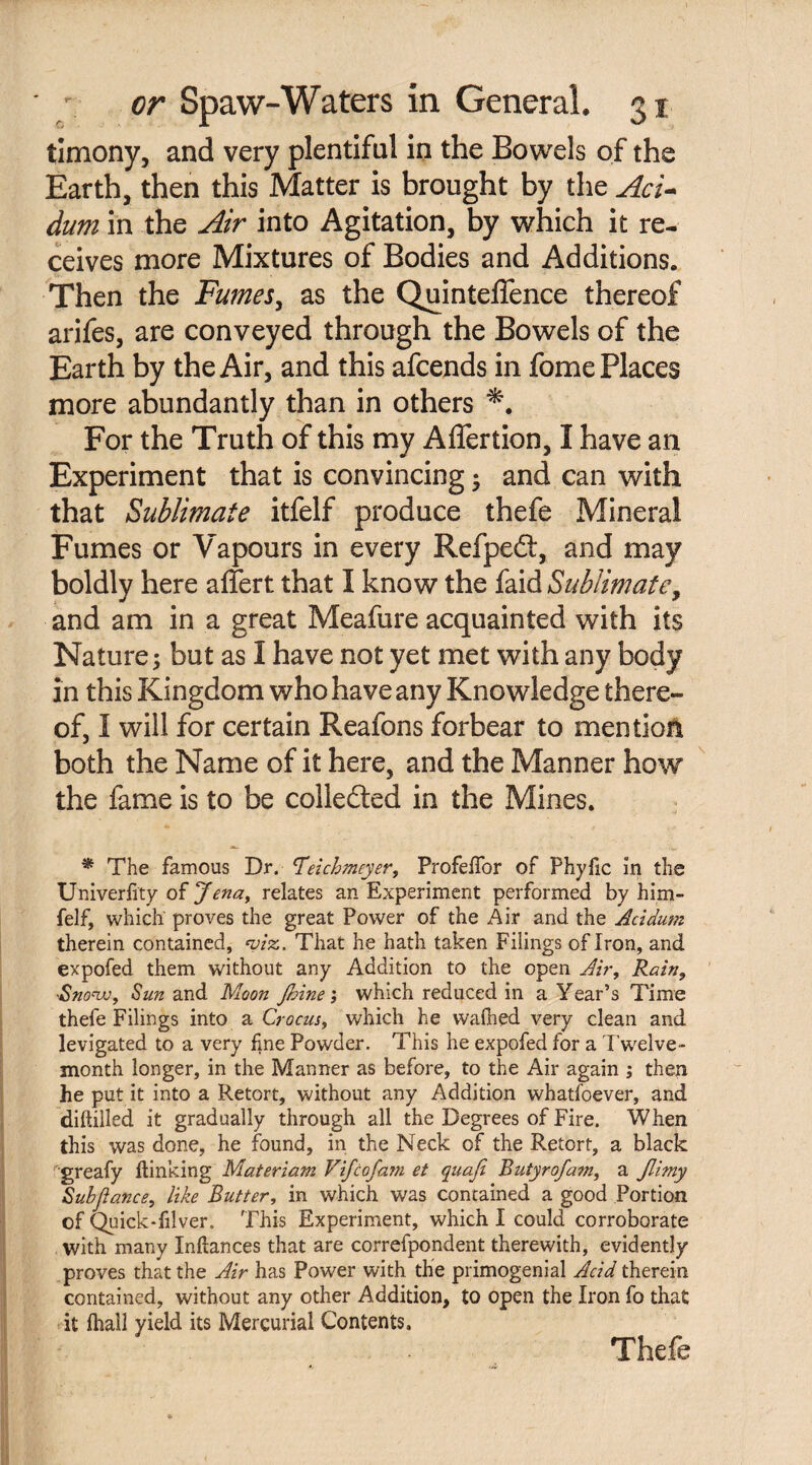 timony, and very plentiful in the Bowels of the Earth, then this Matter is brought by the Act* dum in the Air into Agitation, by which it re¬ ceives more Mixtures of Bodies and Additions. Then the Fumes, as the QuintelTence thereof arifes, are conveyed through the Bowels of the Earth by the Air, and this afcends in fome Places more abundantly than in others For the Truth of this my Affertion, I have an Experiment that is convincing; and can with that Sublimate itfelf produce thefe Mineral Fumes or Vapours in every Refpeft, and may boldly here affert that I know the faid Sublimate, and am in a great Meafure acquainted with its Nature; but as I have not yet met with any body in this Kingdom who have any Knowledge there¬ of, I will for certain Reafons forbear to mention both the Name of it here, and the Manner how the fame is to be collected in the Mines. * The famous Dr. Teichmeyer, Profeflor of Phyfic in the Univerfity of Jena, relates an Experiment performed by him- felf, which proves the great Power of the Air and the Acidum therein contained, viz. That he hath taken Filings of Iron, and expofed them without any Addition to the open Air, Rain, Snovu, Sun and Moon fhine; which reduced in a Year’s Time thefe Filings into a Crocus, which he walked very clean and levigated to a very line Powder. This he expofed for a Twelve- month longer, in the Manner as before, to the Air again ; then he put it into a Retort, without any Addition whatfoever, and diftilled it gradually through all the Degrees of Fire. When this was done, he found, in the Neck of the Retort, a black 'greafy {linking Materiam Fife of am et quafi Butyrofam, a Jli?ny Sub fiance, like Butter, in which was contained a good Portion of Quick-filver. This Experiment, which I could corroborate with many Inllances that are correfpondent therewith, evidently proves that the Air has Power with the primogenial Acid therein contained, without any other Addition, to open the Iron fo that it fhall yield its Mercurial Contents, Thefe