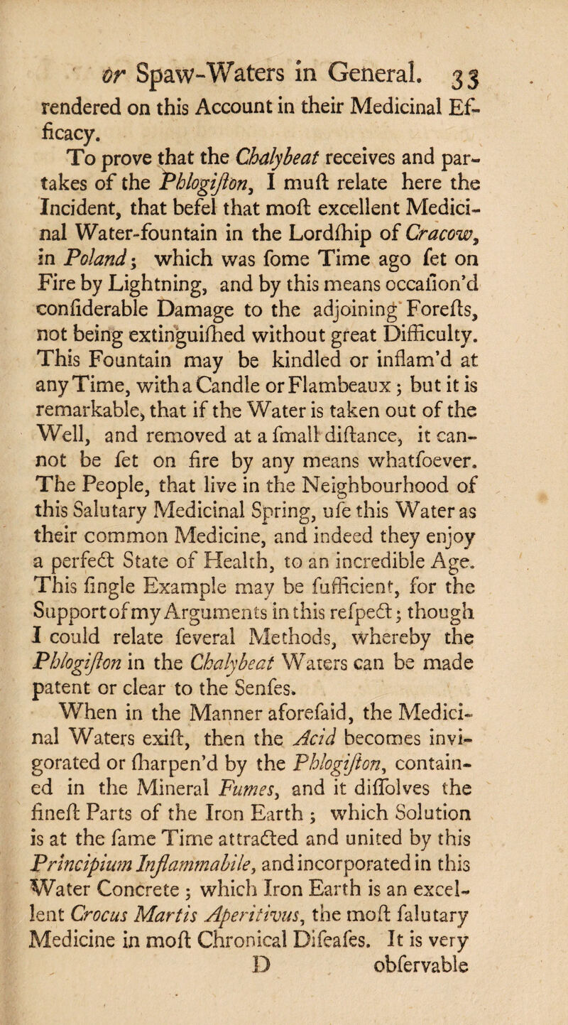 rendered on this Account in their Medicinal Ef¬ ficacy. To prove that the Chalybeat receives and par¬ takes of the Phlogijion, I muft relate here the Incident, that befel that mod excellent Medici¬ nal Water-fountain in the Lordfhip of Cracow, in Poland; which was fome Time ago fet on Fire by Lightning, and by this means occaiion’d confiderable Damage to the adjoining Forefts, not being extinguifhed without great Difficulty. This Fountain may be kindled or inflam’d at any Time, with a Candle or Flambeaux; but it is remarkable, that if the Water is taken out of the Well, and removed at a fmall diftance, it can¬ not be fet on fire by any means whatfoever. The People, that live in the Neighbourhood of this Salutary Medicinal Spring, ufe this Water as their common Medicine, and indeed they enjoy a perfect State of Health, to an incredible Age. This fingle Example may be fufficient, for the Support of my Arguments in this refpedl • though I could relate feveral Methods, whereby the Phlogijion in the Chalybeat Waters can be made patent or clear to the Senfes. When in the Manner aforefaid, the Medici¬ nal Waters exift, then the Acid becomes invi¬ gorated or fharpen’d by the Phlogijion, contain¬ ed in the Mineral Fumes, and it diflolves the fined: Parts of the Iron Earth $ which Solution is at the fame Time attracted and united by this Prlncipium Injlammabile, and incorporated in this Water Concrete ; which Iron Earth is an excel¬ lent Crocus Mart is Aperitivus, the mo ft falutary Medicine in moft Chronical Difeafes. It is very D obfervable