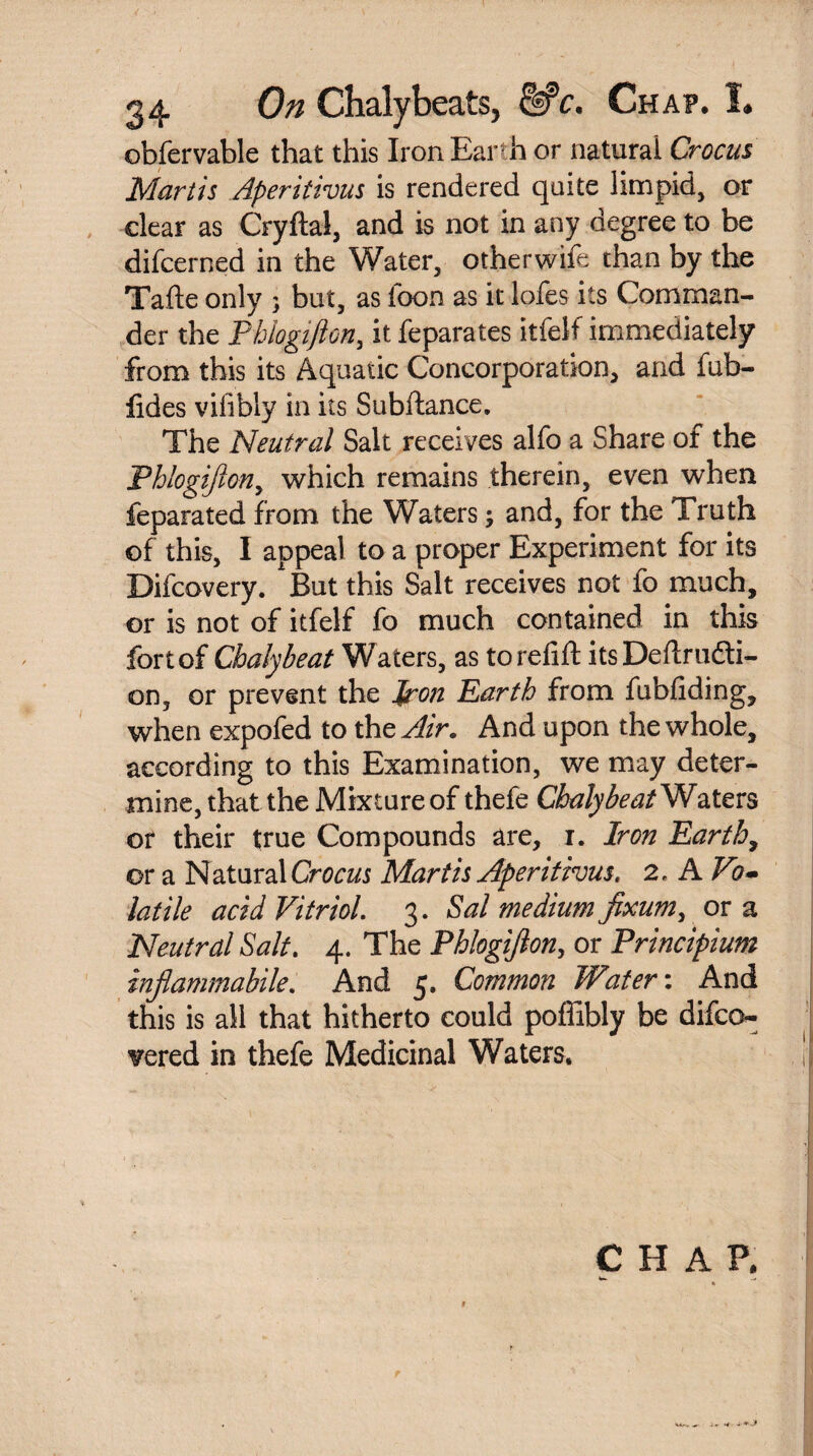 obfervable that this Iron Earth or natural Crocus Martis Aperitivus is rendered quite limpid, or dear as Cryftal, and is not in any degree to be difcerned in the Water, otherwife than by the Talte only ; but, as loon as it lofes its Comman¬ der the Phlogifton, it feparates itfelf immediately from this its Aquatic Concorporation, and fub- fides vifibly in its Subftance. The Neutral Salt receives alfo a Share of the Phlogifton, which remains therein, even when feparated from the Waters; and, for the Truth of this, I appeal to a proper Experiment for its Difcovery. But this Salt receives not fo much, or is not of itfelf fo much contained in this fort of Chalybeat Waters, as to refill its Dellrudti- on, or prevent the iron Earth from fubfiding, when expofed to the Air. And upon the whole, according to this Examination, we may deter¬ mine, that the Mixture of thefe Chalybeat Waters or their true Compounds are, r. Iron Earth, or a Natural Crocus Martis Aperitivus. 2. A Vo~ latile acid Vitriol. 3. Sal medium fixum, or a Neutral Salt. 4. The Phlogifton, or Principium inftammabile. And 5. Common Water'. And this is all that hitherto could poffibly be difco- vered in thefe Medicinal Waters. CHAP. w. ft I r