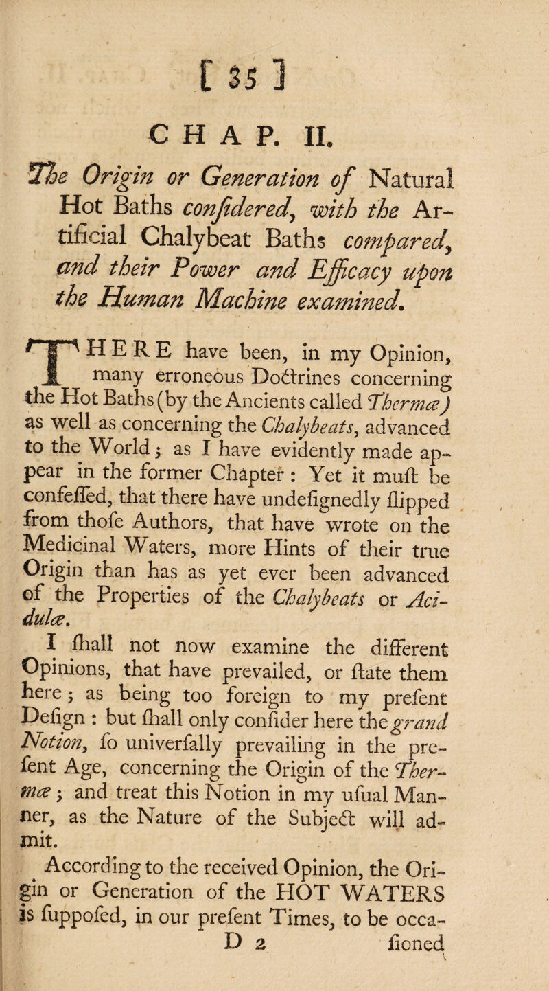 *The Origin or Generation of Natural Hot Baths confdered, with the Ar¬ tificial Chalybeat Baths compared, and their Power and Efficacy upon the Human Machine examined. THERE have been, in my Opinion, many erroneous Doftrines concerning the Hot Baths (by the Ancients called T'hermce) as well as concerning the Chalybeats, advanced to the World; as I have evidently made ap¬ pear in the former Chapter : Yet it muft be confefled, that there have undefignedly flipped from thofe Authors, that have wrote on the Medicinal Waters, more Hints of their true Origin than has as yet ever been advanced of the Properties of the Chalybeats or ylci- dultz, I fhall not now examine the different Opinions, that have prevailed, or Rate them here; as being too foreign to my prefent Defign : but fhall only confider here tht grand Notion, fo univerfally prevailing in the pre¬ fent Age, concerning the Origin of the Ther- mae; and treat this Notion in my ufual Man¬ ner, as the Nature of the Subject will ad¬ mit. ^ According to the received Opinion, the Ori¬ gin or Generation of the HOT WATERS is fuppofed, in our prefent Times, to be occa- D a honed