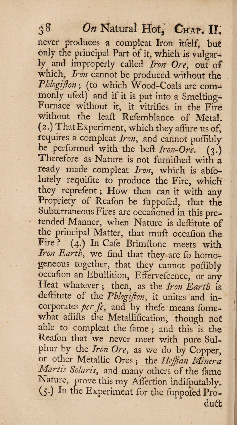 never produces a compleat Iron itfelf, but only the principal Part of it, which is vulgar¬ ly and improperly called Iron Ore, out of which. Iron cannot be produced without the Phlogijlon (to which Wood-Coals are com¬ monly ufed) and if it is put into a Smelting- Furnace without it, it vitrifies in the Fire without the leaft Refemblance of Metah (2.) That Experiment, which they aflure us of, requires a compleat Iron, and cannot poffibly be performed with the belt Iron-Ore. (3.) Therefore as Nature is not furniffied with a ready made compleat Iron, which is abfo- lutely requifite to produce the Fire, which they reprefent; How then can it with any Propriety of Reafon be fuppofed, that the Subterraneous Fires are occasioned in this pre- ' tended Manner, when Nature is deftitute of the principal Matter, that mud occafion the Fire ? (4.) In Cafe Brimftone meets with Iron Earth, we find that they-are fo homo¬ geneous together, that they cannot poffibly occafion an Ebullition, EfFervefcence, or any Heat whatever; then, as the Iron Earth is deftitute of the Phlogijlon, it unites and in¬ corporates per fe, and by thefe means fome- J what affifts the Metallification, though not able to compleat the fame; and this is the Reafon that we never meet with pure Sul¬ phur by the Iron Ore, as we do by Copper, or other Metallic Ores ; the HeJJian Miner a Martis Solans, and many others of the fame Nature, prove this my Aflertion indifputably. (5.) In the Experiment for the Pro¬ duct