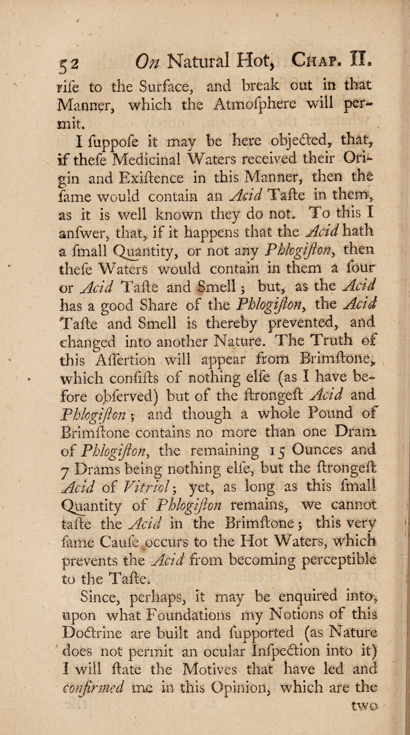 rife to the Surface, and break out in that Manner, which the Atmofphere will per¬ mit. I fuppofe it may be here objected, that7 if thefe Medicinal Waters received their Ori¬ gin and Exiftence in this Manner, then the fame would contain an Acid Tafte in them, as it is well known they do not. To this I anfwer, that,, if it happens that the Acid hath a final 1 Quantity, or not any Phlcgifiony then thefe Waters would contain in them a four or Acid Tafte and Smell* but* as the Acid has a good Share of the Phlogifiony the Acid Tafte and Smell is thereby prevented, and changed into another Nature. The Truth of this Aftertion will appear from Brimftone,, which confifts of nothing elfe (as I have be¬ fore obferved) but of the ftrongeft Acid and Phlogifton v and though a whole Pound of Brimftone contains no more than one Dram of Phlogifton, the remaining 15 Ounces and 7 Drams being nothing elfe, but the ftrongeft Acid of Vitriol • yet, as long as this final! Quantity of Phlogifton remains, we cannot tafte the Acid in the Brimftone; this very fame Caufe occurs to the Hot Waters, which prevents the Acid from becoming perceptible to the Tafte. Since, perhaps, It may be enquired into* upon what Foundations my Notions of this Dodtrine are built and fupported (as Nature does not permit an ocular Infpedtion into it) I will ftate the Motives that have led and confirmed me in this Opinion, which are the two