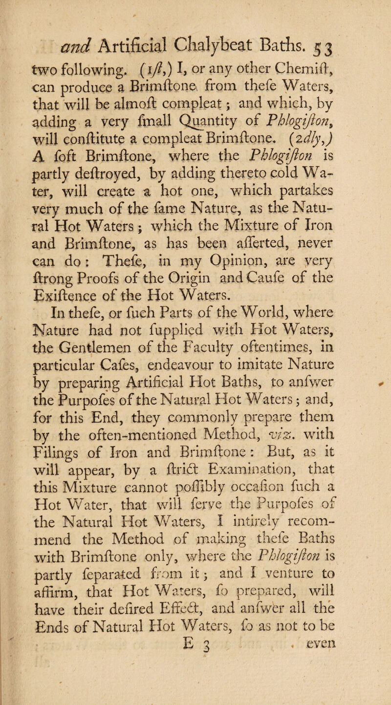 two following. ( I/?,) I, or any other Chemift, can produce a Brimftone from thefe Waters, that will be almoft compleat; and which, by adding a very ftnall Quantity of Phlogijion, will conftitute a compleat Brimftone. (2dly,) A foft Brimftone, where the Phlogijion is partly deftroyed, by adding thereto cold Wa- ter, will create a hot one, which partakes very much of the fame Nature, as the Natu¬ ral Hot Waters; which the Mixture of Iron and Brimftone, as has been afferted, never can do : Thefe, in my Opinion, are very ftrong Proofs of the Origin and Caufc of the Exiftence of the Hot Waters. In thefe, or fuch Parts of the World, where Nature had not fupplied with Hot Waters, the Gentlemen of the Faculty oftentimes, in particular Cafes, endeavour to imitate Nature by preparing Artificial Hot Baths, to anfwer the Purpofes of the Natural Hot Waters; and, for this End, they commonly prepare them by the often-mentioned Method, viz. with Filings of Iron and Brimftone : But, as it will appear, by a ftri£t Examination, that this Mixture cannot poffibly occafion fuch a Hot Water, that will ferve the Purpofes of the Natural Hot Waters, I intirely recom¬ mend the Method of making thefe Baths with Brimftone only, where the Phlogijion is partly feparated from it 5 and I venture to affirm, that Hot Waters, fo prepared, will, have their deftred Effect, and anfwer ail the Ends of Natural Hot Waters, fo as not to be E 3 ♦ even