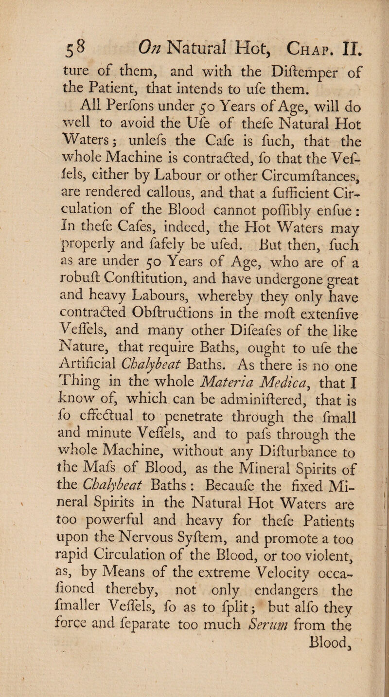 ture of them, and with the Diftemper of the Patient, that intends to ufe them. All Perfons under 50 Years of Age, will do well to avoid the Ufe of thefe Natural Hot Waters; unlefs the Cafe is fuch, that the whole Machine is contracted, fo that the Vef¬ fels, either by Labour or other Circumftances, are rendered callous, and that a fufficient Cir¬ culation of the Blood cannot poffibly enfue: In thefe Cafes, indeed, the Hot Waters may properly and fafely be ufed. But then, fuch as are under 50 Years of Age, who are of a robuft Conftitution, and have undergone great and heavy Labours, whereby they only have contracted ObftruCtions in the moft extenfive Veffels, and many other Difeafes of the like Nature, that require Baths, ought to ufe the Artificial Chalybeat Baths. As there is no one Thing in the whole Materia Medica, that I know of, which can be adminiftered, that is fo effectual to penetrate through the fmall and minute Veflels, and to pafs through the whole Machine, without any Difturbance to the Mafs of Blood, as the Mineral Spirits of the Chalybeat Baths: Becaufe the fixed Mi¬ neral Spirits in the Natural Hot Waters are too powerful and heavy for thefe Patients upon the Nervous Syftem, and promote a too rapid Circulation of the Blood, or too violent, as, by Means of the extreme Velocity occa- iioned thereby, not only endangers the fmaller Veffels, fo as to fplit; but alfo they force and feparate too much Serum from the Blood,