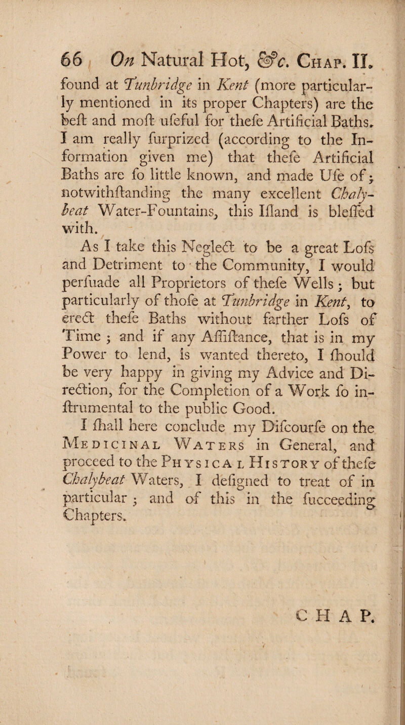 found at 'Tunbridge in Kent (more particular¬ ly mentioned in its proper Chapters) are the heft and moft ufeful for thefe Artificial Baths. I am really furprized (according to the In¬ formation given me) that thefe Artificial Baths are fo little known, and made Ufe of; notwithstanding the many excellent Chaly- beat Water-Fountains, this Ifiand is bleffed with. As I take this Megledt to be a great Lofs and Detriment to ■ the Community, I would perfuade all Proprietors of thefe Wells; but particularly of thofe at Tunbridge in Kent, to eredt thefe Baths without farther Lofs of Time ; and if any Affiftance, that is in my Power to lend, is wanted thereto, I Should be very happy in giving my Advice and Di¬ rection, for the Completion of a Work fo in¬ strumental to the public Good. I jfhall here conclude my Difcourfe on the Medicinal Waters in General, and proceed to the Ph ys ica l History of thefe Chalybeat Waters, I defigned to treat of in particular • and of this in the fucceeding Chapters-. CHAP.