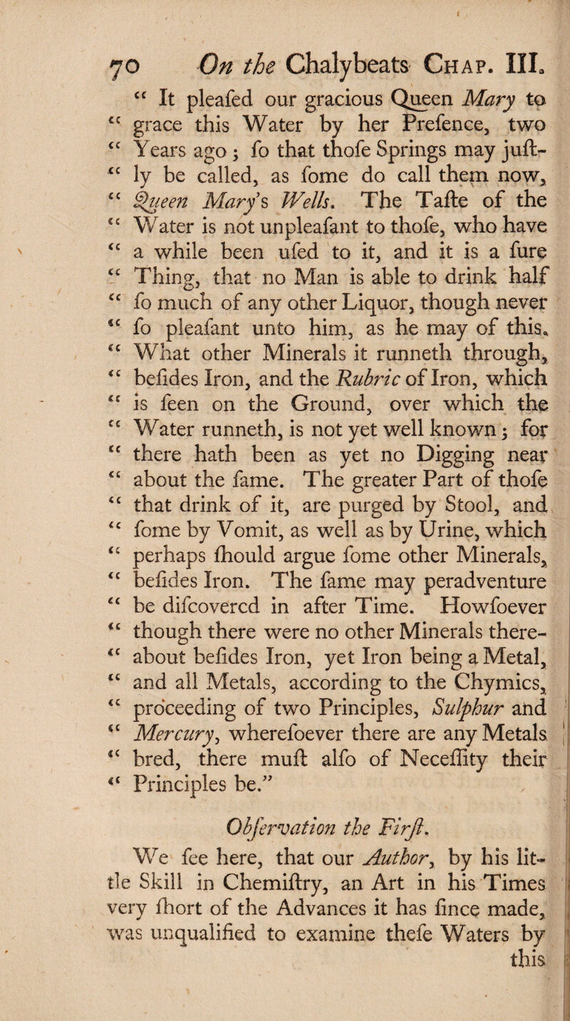 cc It pleafed our gracious Queen Mary to cc grace this Water by her Prefence, two cc Years ago ; fo that thofe Springs may juft- cc ly be called, as fome do call them now, £C Queen Marys Wells. The Tafte of the cc Water is not unpleafant to thofe, who have <c a while been ufed to it, and it is a fure <e Thing, that no Man is able to drink half <c fo much of any other Liquor, though never €C fo pleafant unto him, as he may of this. €c What other Minerals it runneth through, <c beiides Iron, and the Rubric of Iron, which cc is feen on the Ground, over which the Water runneth, is not yet well known; for sc there hath been as yet no Digging near C£ about the fame. The greater Part of thofe <c that drink of it, are purged by Stool, and fome by Vomit, as well as by Urine, which perhaps fhould argue fome other Minerals, <c beiides Iron. The fame may peradventure cc be difcovercd in after Time. Howfoever *c though there were no other Minerals there- <c about beiides Iron, yet Iron being a Metal, <c and all Metals, according to the Chymics, <c proceeding of two Principles, Sulphur and <c Mercury, wherefoever there are any Metals <c bred, there mull alfo of Neceffity their ct Principles be.” Obfervation the Firjl. We fee here, that our Author, by his lit¬ tle Skill in Chemillry, an Art in his Times very fhort of the Advances it has lince made, was unqualified to examine thefe Waters by this